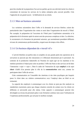peut être résultat de la proposition d’un service parfait, qui de son côté doit inciter les clients à
consommer de nouveau les services de la même entreprise plus souvent possible. Cela
l’approche de son grand succès – la fidélisation de ses clients.


2.1.3. Mais un business saisonnier

   Les variations saisonnières dans l’offre et la demande de services hôtelier, créent des
particularités dans l’organisation des ventes et aussi dans l’organisation du travail à l’hôtel.
Par exemple, la préparation de l’ouverture de l’hôtel pour l’exploitation saisonnière et la
préparation de la fermeture après la saison sont des processus complexes et durs. La sélection,
le recrutement et la formation du personnel saisonier, qui normalement possèdent différents
niveaux de connaissances professionnelles, exigent aussi du temps et des efforts.


2.1.4. Un business dépendant du « travail vif »

   L’activité hôtelière est parfois dure et complète oú une grande partie des operations de la
servuction ne peuvent pas être mécanisées et s’effectuent directement par le personnel. Au
contraire de la production industrielle oú l’homme (le sujet) agit sur les machines et les
matières premières (l’objet) pour créer un produit, l’offre des biens et des services est lié dans
l’interaction « sujet ↔ sujet ». Dans le cadre de l’interaction du sujet employé et du sujet
client s’établi d’un premier plan le rôle de la communication entre eux, comme les
participants dans l’offre de service.
   Cette communication est l’ensemble des émotions et des états psychiques par lesquels
passe le client dans ses relation communicatives avec l’employé dans un hôtel ou un
restaurant.
   La capacité des employés à communiquer avec les clients ne peut pas être analysée ou
standartisée exactement, parce que chaque situation concrète de contact avec les clients est
différente et universelle pour elle même. Cette capacité à communiquer pourrait être
développée au niveau du personnel grâce à une formation continue mais aussi l’utilisation de
l’expérience professionnelle, qui sert pour le meilleur exemple.




                                                                                                  29
 
