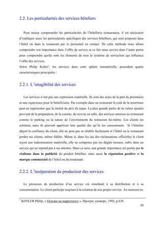2.2. Les particularités des services hôteliers


     Pour mieux comprenrdre les particularités de l’hôtellerie–restauration, il est nécéssaire
d’expliquer aussi les particularités spécifiques des services hôtelliers, qui sont proposés dans
l’hôtel ou dans le restaurant par le personnel en contact. De cette méthode nous allons
comprendre son importance dans l’offre de service et ce fait nous servira dans l’autre partie
pour comprendre quelle sont les élements de tous le système de servuction qui influence
l’offre des services.
Selon Philip Kotler¹, les services dans cette sphère immatérielle, possedent quatre
caracteristiques principales :


2.2.1. L’intagibilité des services

     Les services n’ont pas une expression matérielle. Ils sont des actes de la part du prestataire
et une experience pour le bénéficiaire. Par exemple dans un restaurant le coût de la nourriture
peut ne représenter que la moitié du prix du repas. La plus grande partie de la valeur ajoutée
provient de la préparation, de la cuisine, du servise en salle, des services annexes au restaurant
comme le parking ou la nature de l’environnemt du restaurant lui-même. Les clients les
achètent, mais ils peuvent apprécier leur qualité dès qu’ils les consomment. Si l’hôtelier
déçoit la confiance du client, elle ne peut pas se rétablir facilement et l’hôtel ou le restaurant
perdra ses clients, même fidèles. Même si, dans les cas des réclamations officielles le client
reçoit une indemnisation matérielle, elle ne compense pas les dégâts moraux, subis dans un
service qui ne repond pas à ses attentes. Dans ce sens, une grande importance est portée par le
réalisme dans la publicité du produit hôtellier, mais aussi la réputation positive et la
marque commercial de l’hôtel ou du restaurant.


2.2.2. L’inséparation du producteur des services

     Le prosessus de production d’un service est simultané à sa distribution et à sa
consommation. Le client participe toujours à la création de son propre service. Au moment ou

1
    KOTLER Philip, « Основи на маркетинга », Прогрес универс, 1993, p.638
                                                                                                30
 
