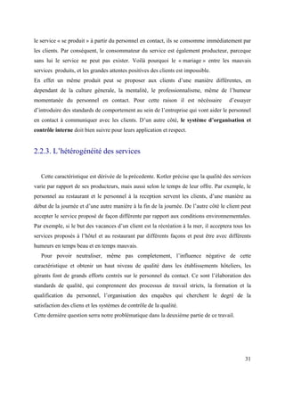 le service « se produit » à partir du personnel en contact, ils se consomme immédiatement par
les clients. Par conséquent, le consommateur du service est également producteur, parceque
sans lui le service ne peut pas exister. Voilà pourquoi le « mariage » entre les mauvais
services produits, et les grandes attentes positives des clients est impossible.
En effet un même produit peut se proposer aux clients d’une manière différentes, en
dependant de la culture génerale, la mentalité, le professionnalisme, même de l’humeur
momentanée du personnel en contact. Pour cette raison il est nécéssaire                d’essayer
d’introduire des standards de comportement au sein de l’entreprise qui vont aider le personnel
en contact à communiquer avec les clients. D’un autre côté, le système d’organisation et
contrôle interne doit bien suivre pour leurs application et respect.


2.2.3. L’hétérogénéité des services


   Cette caractéristique est dérivée de la précedente. Kotler précise que la qualité des services
varie par rapport de ses producteurs, mais aussi selon le temps de leur offre. Par exemple, le
personnel au restaurant et le personnel à la reception servent les clients, d’une manière au
début de la journée et d’une autre manière à la fin de la journée. De l’autre côté le client peut
accepter le service proposé de façon différente par rapport aux conditions environnementales.
Par exemple, si le but des vacances d’un client est la récréation à la mer, il acceptera tous les
services proposés à l’hôtel et au restaurant par différents façons et peut être avec différents
humeurs en temps beau et en temps mauvais.
   Pour povoir neutraliser, même pas completement, l’influence négative de cette
caractéristique et obtenir un haut niveau de qualité dans les établissements hôteliers, les
gérants font de grands efforts centrés sur le personnel du contact. Ce sont l’élaboration des
standards de qualité, qui comprennent des processus de travail stricts, la formation et la
qualification du personnel, l’organisation des enquêtes qui cherchent le degré de la
satisfaction des cliens et les systèmes de contrôle de la qualité.
Cette derniére question serra notre problématique dans la deuxième partie de ce travail.




                                                                                              31
 