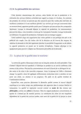 2.2.4. La périssabilité des services

   Cette dernière caracteristique des services, selon Kotler, dit que la production et la
réalisation des services hôteliers coïncident par rapport au temps et à la place. Au contraire
des produits, les services ne peuvent pas être conservés pour être vendus plus tard dans de
meilleures conditions et à une meilleure période. Les services qui sont pas consommés dans
un moment donné, apportent grandes pertes pour l’entreprise qui peuvent pas être compensées
façilement. Lorsque la demande dépasse la capacité de production, les consommateurs
peuvent être déçus, voire éconduits à moins qu’ils n’acceptent d’attendre. Lorsque la demande
est inférieure à la capacité de production, l’entreprise aura un manque à gagner.
   Cette condition exige une organisation des ventes parfaite et une politique des prix et de
publicité très souple. Une des taches clés de la direction est de trouver des moyens de
stabiliser la demande et elle doit également chercher la possibilité d’augmenter ou de réduire
la capacité productive en jouant sur le nombre d’émployés, l’espace physique et les
équipements pour pouvoir s’adapter aux fluctuations prévisibles de la demande.



2.3. La place de la qualité dans le tourisme


   La notion de qualité a beaucoup évoluée tout au long des années du siècle précédent. Tout
d’abord l’objectif était de reproduire à l’identique un produit ou un service conforme à des
normes et des critères. Plus tard les consommateurs ont senti le besoin de se distinguer les un
des autres et de rêver à des nouvelles exigences. Ainsi, le paysage de l’offre a fortement
changé. La qualité a donc été appliquée différemment, recherchant alors à satisfaire en tout
point son client, ses attentes et ses exigences. On parle ici de qualité résultant de
l’amélioration continue.
 Aujourd’hui, nous pouvons déterminer la démarche qualité comme le nouvel objectif
touristique et en même temps une problematique très appreciée dans le secteur hôtelier et
restauration. La qualité se représente souvent comme un mode de vie, comme une
philosophie, comme une culture et business. Dans les rapport producteur–consommateur, la
qualité ne s’entend que de manière positive. La satisfaction du client est très largement
dépendante de la qualité des services rendus, mais aussi de la qualité de vie perçue et vécue

                                                                                             32
 