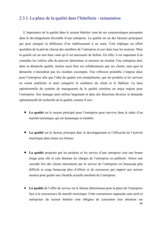 2.3.1. La place de la qualité dans l’hôtellerie - restauration


   L’importance de la qualité dans le secteur hôtelier vient de ses caracteristiques puissantes
dans le developpement favorable d’une entreprise. La qualité est un des facteurs principaux
qui peut marquer la différence d’un établissement à un autre. Cela implique un effort
quotidien de la part de chacun des membres de l’entreprise et ceci dans tous les secteurs. Mais
la qualité est un mot bien vaste qu’il est nécessaire de définir. En effet, il est important d’en
connaître les critères afin de pouvoir déterminer et mesurer un résultat. Une entreprise doit,
dans sa démarche qualité, inclure aussi bien ses collaborateurs que ses clients, sans quoi la
démarche n’atteindrait pas les résultats escomptés. Une réflexion préalable s’impose donc
pour l’entreprise afin que l’idée de qualité soit omniprésente, que les produits et les services
en soient améliorés et ainsi conquérir la confiance du client et le fidéliser. La base
opérationnelle du système de management de la qualité constitue un enjeu majeur pour
l’entreprise. Son manager peut utiliser largement et dans des directions diverses la demande
opérationnelle de recherche de la qualité, comme il suit :


       La qualité est le moyen principal pour l’entreprise pour survivre dans le cadre d’un
       marché touristique, qui est dynamique et instable.



       La qualité est le facteur principal dans le developpement et l’éfficacité de l’activité
       touristique dans toutes ses formes.



       La qualité proposée par les produits et les service d’une entreprise crée une bonne
       image pour elle et cela diminue les charges de l’entreprise en publicité. Attirer une
       seconde fois des clients mécontents par le service de l’entreprise est beaucoup plus
       difficile et exige beaucoup plus d’efforts et de ressources par rapport aux actions
       menées pour garder une clientèle actuelle satisfaite de l’entreprise.


       La qualité de l’offre de service est le facteur déterminant pour la place de l’entreprise
       face à la concurrence du marché touristique. Cette concurrence augmente sans arrêt et
       entreprises du secteur hôtelier sont obligées de concentrer leur attention sur
                                                                                  34
 