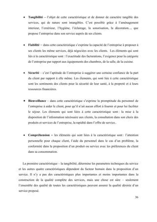 Tangibilité – l’objet de cette caractéristique et de donner de caractère tangible des
       services, qui de nature sont intangibles. C’est possible grâce à l’aménagement
       interieur, l’extérieur, l’hygiène, l’éclairage, la sonorisation, la décoration..., que
       propose l’entreprise dans son service auprès de ses clients.


       Fiabilité – dans cette caractéristique s’exprime la capacité de l’entreprise à proposer à
       ses clients les même services, déjà négociées avec les clients. Les éléments qui sont
       liés à la caractéristique sont : l’exactitude des facturations, l’exigence pour la catégorie
       de l’entreprise par rapport aux équipements des chambres, de la salle, de la cuisine.


       Sécurité – c’est l’aptitude de l’entreprise à suggérer une certaine confiance de la part
       du client par rapport à elle même. Les élements, qui sont liée à cette caractéristique
       sont les sentiments des clients pour la sécurité de leur santé, à la propreté et à leurs
       ressources financières.


       Bienveillance – dans cette caractéristique s’exprime la promptitude du personnel de
       l’entreprise à aider le client, pour qu’il n’ait aucun effort à fournir et pour lui faciliter
       le séjour. Les élements qui sont liées à cette caractéristique sont : la mise à la
       disposition de l’infonmation nécéssaire aux clients, la consultation dans son choix des
       produits et services de l’entreprise, la rapidité dans l’offre de service..


       Compréhension – les éléments qui sont liées à la caractéristique sont : l’attention
       personnelle pour chaque client, l’aide du personnel dans le cas d’un problème, la
       conformité dans la proposition d’un produit ou service avec les préferences du client
       dans sa consommation.


   La première caractéristique – la tangibilité, détermine les parametres techniques du service
et les autres quatre caractéristiques dépendent du facteur humain dans la proposition d’un
service. Il n’y a pas des caractéristiques plus importantes et moins importantes dans la
construction de la qualité complète des services, mais une chose est sûre – seulement
l’ensemble des qualité de toutes les caractéristiques peuvent assurer la qualité désirée d’un
service proposé.

                                                                                                 36
 
