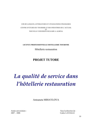 UFR DE LANGUES, LITTERATURES ET CIVILISATIONS ETRANGERES

             CENTRE D’ETUDES DU TOURISME ET DES INDUSTRIES DE L’ACCUEIL
                                        ET
                       NOUVELLE UNIVERSITE BULGARE A ALBENA




                LICENCE PROFESSIONNELLE HOTELLERIE TOURISME

                             Hôtellerie restauration



                           PROJET TUTORE




    La qualité de service dans
     l’hôtellerie restauration

                           Antoaneta MIHAYLOVA



Année universitaire :                                     Sous la direction de :
2007 – 2008                                               Cedric LAVIALLE
                                                                                   10
 