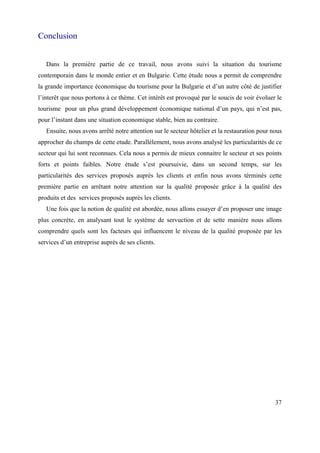 Conclusion


   Dans la première partie de ce travail, nous avons suivi la situation du tourisme
contemporain dans le monde entier et en Bulgarie. Cette étude nous a permit de comprendre
la grande importance économique du tourisme pour la Bulgarie et d’un autre côté de justifier
l’interêt que nous portons à ce thème. Cet intérêt est provoqué par le soucis de voir évoluer le
tourisme pour un plus grand développement économique national d’un pays, qui n’est pas,
pour l’instant dans une situation economique stable, bien au contraire.
   Ensuite, nous avons arrêté notre attention sur le secteur hôtelier et la restauration pour nous
approcher du champs de cette etude. Parallèlement, nous avons analysé les particularités de ce
secteur qui lui sont reconnues. Cela nous a permis de mieux connaitre le secteur et ses points
forts et points faibles. Notre étude s’est poursuivie, dans un second temps, sur les
particularités des services proposés auprès les clients et enfin nous avons términés cette
première partie en arrêtant notre attention sur la qualité proposée grâce à la qualité des
produits et des services proposés auprès les clients.
   Une fois que la notion de qualité est abordée, nous allons essayer d’en proposer une image
plus concrète, en analysant tout le système de servuction et de sette manière nous allons
comprendre quels sont les facteurs qui influencent le niveau de la qualité proposée par les
services d’un entreprise auprès de ses clients.




                                                                                               37
 