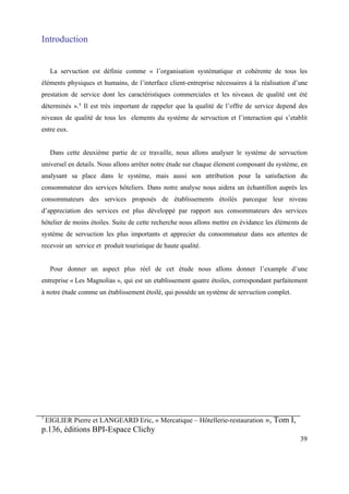 Introduction


     La servuction est définie comme « l’organisation systématique et cohérente de tous les
éléments physiques et humains, de l’interface client-entreprise nécessaires à la réalisation d’une
prestation de service dont les caractéristiques commerciales et les niveaux de qualité ont été
déterminés ».¹ Il est très important de rappeler que la qualité de l’offre de service depend des
niveaux de qualité de tous les elements du système de servuction et l’interaction qui s’etablit
entre eux.


     Dans cette deuxième partie de ce travaille, nous allons analyser le système de servuction
universel en details. Nous allons arrêter notre étude sur chaque élement composant du système, en
analysant sa place dans le système, mais aussi son attribution pour la satisfaction du
consommateur des services hôteliers. Dans notre analyse nous aidera un échantillon auprès les
consommateurs des services proposés de établissements étoilés parceque leur niveau
d’appreciation des services est plus développé par rapport aux consommateurs des services
hôtelier de moins étoiles. Suite de cette recherche nous allons mettre en évidance les éléments de
système de servuction les plus importants et apprecier du consommateur dans ses attentes de
recevoir un service et produit touristique de haute qualité.


     Pour donner un aspect plus réel de cet étude nous allons donner l’example d’une
entreprise « Les Magnolias », qui est un etablissement quatre étoiles, correspondant parfaitement
à notre étude comme un établissement étoilé, qui possède un système de servuction complet.




1
    EIGLIER Pierre et LANGEARD Eric, « Mercatique – Hôtellerie-restauration », Tom I,
p.136, éditions BPI-Espace Clichy
                                                                                               39
 