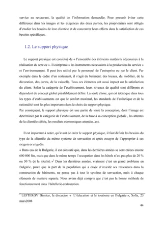 service au restaurant, la qualité de l’information demandée. Pour pouvoir éviter cette
différence dans les images et les exigences des deux parties, les proprietaires sont obligés
d’etudier les besoins de leur clientèle et de concentrer leurs efforts dans la satisfaction de ces
besoins spécifiques.


     1.2. Le support physique

     Le support physique est constitué de « l’ensemble des éléments matériels nécessaires à la
réalisation du service ». Il comprend « les instruments nécessaires à la production du service »
et l’environnement. Il peut être utilisé par le personnel de l’entreprise ou par le client. Par
exemple dans le cadre d’un restaurant, il s’agit du batiment, des locaux, du mobilier, de la
décoration, des cartes, de la vaisselle. Tous ces élements ont aussi impact sur la satisfaction
du client. Selon la catégorie de l’etablissement, leurs niveaux de qualité sont différents et
dépendent du concept global préalablement défini. La seule chose, qui est identique dans tous
les types d’etablissements est que le confort maximal, les standards de l’esthetique et de la
rationalité sont les plus importants dans le choix du support physique.
Par conséquent, le support physique est une partie de toute la conception, dont l’image est
determinée par la catégorie de l’etablissement, de la base à sa conception globale , les attentes
de la clientèle ciblée, les resultats economiques attendus..ect.


     Il est important à noter, qu’avant de créer le support physique, il faut définir les besoins du
type de la clientèle du même système de servuction et après essayer de l’approprier à ses
exigences et goûts.
« Dans cas de la Bulgarie, il est constaté que, dans les dernières années se sont créees encore
600 000 lits, mais que dans le même temps l’occupation dans les hôtels n’est pas plus de 20 %
ou 30 % de la totalité. »1 Dans les dernières années, vraiment c’est un grand probleme en
Bulgarie, parce que la part de la population qui a envie d’investir ses ressources dans la
construction de bâtiments, ne pense pas à tout le système de servuction, mais à chaque
éléments de manière separée. Nous avons déjà compris que c’est pas la bonne méthode de
fonctionnement dans l’hôtellerie-restauration.

1
    LEFTEROV Dimitar, la discucion « L’éducation et le tourisme en Bulgarie », Sofia, 23
mars2008
                                                                                                 44
 