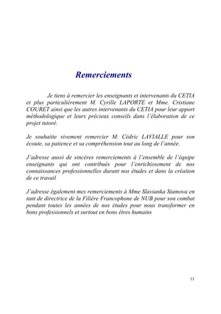 Remerciements

         Je tiens à remercier les enseignants et intervenants du CETIA
et plus particulièrement M. Cyrille LAPORTE et Mme. Cristiane
COURET ainsi que les autres intervenants du CETIA pour leur apport
méthodologique et leurs précieux conseils dans l’élaboration de ce
projet tutoré.

Je souhaitte vivement remercier M. Cédric LAVIALLE pour son
écoute, sa patience et sa compréhension tout au long de l’année.

J’adresse aussi de sincères remerciements à l’ensemble de l’équipe
enseignants qui ont contribués pour l’enrichissement de nos
connaissances professionnelles durant nos études et dans la création
de ce travail

J’adresse également mes remerciements à Mme Slavianka Stamova en
tant de directrice de la Filière Francophone de NUB pour son combat
pendant toutes les années de nos études pour nous transformer en
bons professionnels et surtout en bons êtres humains




                                                                    11
 