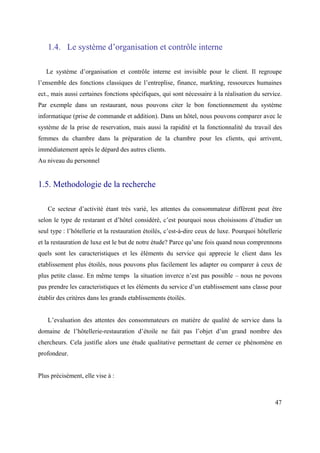 1.4. Le système d’organisation et contrôle interne

   Le système d’organisation et contrôle interne est invisible pour le client. Il regroupe
l’ensemble des fonctions classiques de l’entreplise, finance, markting, ressources humaines
ect., mais aussi certaines fonctions spécifiques, qui sont nécessaire à la réalisation du service.
Par exemple dans un restaurant, nous pouvons citer le bon fonctionnement du système
informatique (prise de commande et addition). Dans un hôtel, nous pouvons comparer avec le
système de la prise de reservation, mais aussi la rapidité et la fonctionnalité du travail des
femmes du chambre dans la préparation de la chambre pour les clients, qui arrivent,
immédiatement après le dépard des autres clients.
Au niveau du personnel


1.5. Methodologie de la recherche

   Ce secteur d’activité étant très varié, les attentes du consommateur différent peut être
selon le type de restarant et d’hôtel considéré, c’est pourquoi nous choisissons d’étudier un
seul type : l’hôtellerie et la restauration étoilés, c’est-à-dire ceux de luxe. Pourquoi hôtellerie
et la restauration de luxe est le but de notre étude? Parce qu’une fois quand nous comprennons
quels sont les caracteristiques et les éléments du service qui apprecie le client dans les
etablissement plus étoilés, nous pouvons plus facilement les adapter ou comparer à ceux de
plus petite classe. En même temps la situation inverce n’est pas possible – nous ne povons
pas prendre les caracteristiques et les éléments du service d’un etablissement sans classe pour
établir des critères dans les grands etablissements étoilés.


   L’evaluation des attentes des consommateurs en matière de qualité de service dans la
domaine de l’hôtellerie-restauration d’étoile ne fait pas l’objet d’un grand nombre des
chercheurs. Cela justifie alors une étude qualitative permettant de cerner ce phénomène en
profondeur.


Plus précisément, elle vise à :



                                                                                                47
 