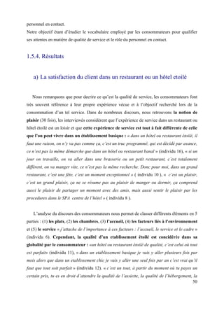 personnel en contact.
Notre objectif étant d’étudier le vocabulaire employé par les consommateurs pour qualifier
ses attentes en matière de qualité de service et le rôle du personnel en contact.


1.5.4. Résultats


   a) La satisfaction du client dans un restaurant ou un hôtel etoilé


   Nous remarquons que pour decrire ce qu’est la qualité de service, les consommateurs font
très souvent référence à leur propre expérience vécue et à l’objectif recherché lors de la
consommation d’un tel service. Dans de nombreux discours, nous retrouvons la notion de
plaisir (30 fois), les interviewés considèrent que l’expérience de service dans un restaurant ou
hôtel étoilé est un loisir et que cette expérience de service est tout à fait différente de celle
que l’on peut vivre dans un établissement basique : « dans un hôtel ou restaurant étoilé, il
faut une raison, on n’y va pas comme ça, c’est un truc programmé, qui est décidé par avance,
ce n’est pas la même démarche que dans un hôtel ou restaurant banal » (individu 16), « si un
jour on travaille, on va aller dans une brasserie ou un petit restaurant, c’est totalement
différent, on va manger vite, ce n’est pas la même recherche. Donc pour moi, dans un grand
restaurant, c’est une fête, c’est un moment exceptionnel » ( individu 10 ), « c’est un plaisir,
c’est un grand plaisir, ça ne se résume pas au plaisir de manger ou dormir, ça comprend
aussi le plaisir de partager un moment avec des amis, mais aussi sentir le plaisir par les
procedures dans le SPA centre de l’hôtel » ( individu 8 ).


   L’analyse du discours des consommateurs nous permet de classer différents éléments en 5
parties : (1) les plats, (2) les chambres, (3) l’accueil, (4) les facteurs liés à l’environnement
et (5) le service « j’attache de l’importance à ces facteurs : l’accueil, le service et le cadre »
(individu 6). Cependant, la qualité d’un etablissement étoilé est concidérée dans sa
globalité par le consommateur : «un hôtel ou restaurant étoilé de qualité, c’est celui où tout
est parfait» (individu 11), « dans un etablissement basique je vais y aller plusieurs fois par
mois alors que dans un etablissement chic je vais y aller une seul fois par an c’est vrai qu’il
faut que tout soit parfait » (individu 12). « c’est un tout, à partir du moment où tu payes un
certain prix, tu es en droit d’attendre la qualité de l’assiette, la qualité de l’hébergement, la
                                                                                              50
 
