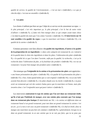 qualité de service, la qualité de l’environnement..., c’est un tout » (individu1), « ce que je
cherche déjà, c’est tout un ensemble » (individu 4).


       Les plats


   Les clients n’oublient pas bien sur que l’objet de ce service est de consommer un repas : «
le plat principal, c’est très important ça, le plat principal, c’est le but de notre visite
d’ailleurs » (individu 5), « j’aime très bien manger donc ce qui compte avant toute chose
c’est déjà la qualité des mets que l’on a dans l’assiette » (individu 11). 13 interviewés sur 16
sont sensibles à la qualité du repas : « que la nourriture soit bonne » (individu 13), « la
qualité de la cuisine » (individu 3).


   Certaines personnes vont faire allusion à la qualité des ingrédients, d’autres à la qualité
de la préparation de ces ingredients : « dans cette catégorie de restaurant là, on s’attend à
de la qualité dans le choix des ingrédients et dans les plats, l’elaboration des plats »(individu
9), « la qualité de ce que l’on dans l’assiette, enfin pas la qualité, la recherche, c’est ça la
recherche dans l’elaboration du plat...et la fraîcheur des produit » (individu 14), « tu vas au
restaurant c’est pour bien manger des produits sains » (individu 1).


   On remarque que l’originalité de la cuisine et la présentation des plats sont appréciées :
« une bonne présentation des plats » (individu 10), « la qualité de la présentation des plats »
(individu 13), « bon, il faut quand même que ce soit original » (individu 16), « tu as une belle
assiette bien décorée » (individu 3), « les plats chauds avec la cloche » (individu 4), « tu peux
avoir un restaurant qui sort des sentiers battus parce que la nourriture est bonne, mais plus
inventive donc c’est l’originalité aussi qui peut t’attirer » (individu 3).


   Les interviewés contrastent le type de cuisine que l’on sert dans un restaurant étoilé,
qu’ils n’ont pas l’habitude de manger, avec une cuisine plus courante que l’on mange
dans un restaurant plus basique (8 interviewés sur 16) : « la cuisine est différente dans un
restaurant banal et un grand restaurant, pour moi dans un grand restaurant la cuisine c’est
un art...ça n’a rien à voir avec un petit restaurant » (individu 10), « le chef est étoilé, donc tu
manges une nourriture un peu hors de commun » (individu 9), « généralement, lorsque tu va
dans un grand restaurant, tu as une cuisine que tu ne sais pas faire, que tu ne peux pas
                                                                                                51
 