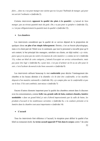 faire..., donc tu y vas pour manger une cuisine que tu n’as pas l’habitude de manger, qui pour
toi sort de l’ordinaire » (individu 2).


   Certains interviewés opposent la qualité des plats à la quantité : « j’attend de bien
manger, pas au niveau quantité mais du goût...On y va pas pour se goinfrer » (individu 12),
« c’est pas obligatoirement la quantité mais la qualité » (individu 13).


       Les chambres


   Les interviewés considèrent que la qualité de ce service dépend de la proposition de
quelques chose en plus d’un simple hébergement. Dormir, c’est un besoin physiologique,
mais si le client part de l’hôtel avec le sentiment, que tout le personnel a travaillé pour qu’il
soit content, le but principal des managers, satisfaire ses clients, est déjà realisé. « je visite,
parce que je ne peux pas me sentir à la maison de cette manière (..) comme un roi » (individu
11), « dans un hôtel de cette catégorie, j’attend d’accepter un service extraordinaire, mais
pas juste être logé » (individu 8), « pour moi, c’est pas d’acheter un lit ou un abri pour le
soir, c’est d’acheter du moral et des bons souvenirs » (individu 9)


   Les interviewés utilisent beaucoup le mot confortable pour décrire l’aménagement des
chambre et les locaux déstinés à la clientèle « le lit doit être confortable, et les meubles
disposés d’un manière rationnelle » (individu 14), « je compte plus sur le comfortable et pas
sur le luxe. S’ils sont combinés, tant mieux » (individu 7)


   Encore d’autres élements important pour la qualité des chambres entrent dans le discours
avec les consommateurs, comme belle vue, grande salle de bain, couleurs chaudes, lumière
modulable « dans un grand hôtel, je suis d’abord impressionnée par la salle de bains, les
produits d’accueil et les nombreuses serviettes » (individu 6), « la couleurs présente et la
lumière dans la chambre sont aussi importantes » (individu 14)


       L’accueil


   Tous les interviewés font référence à l’accueil, la réception pour définir la qualité d’un
hôtel ou restaurant étoilé. Le terme accueil apparaît 57 fois dans le corpus contre 7 de celui
                                                                                                52
 