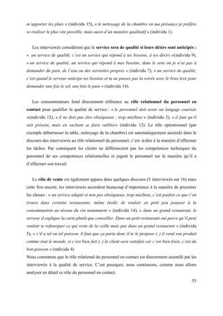 m’apporter les plats » (individu 15), « le nettoyage de la chambre en ma présance je préfère
se réaliser le plus vite possible, mais aussi d’un manière qualitatif » (individu 1).


   Les interviewés considèrent que le service sera de qualité si leurs désirs sont anticipés :
« un service de qualité, c’est un service qui répond à tes besoins, à tes désirs »(individu 9),
« un service de qualité, un service qui répond à mes besoins, dans le sens où je n’ai pas à
demander du pain, de l’eau ou des serviettes propres » (individu 7), « un service de qualité,
c’est quand le serveur anticipe tes besoins et tu ne passes pas la soirée avec le bras levé pour
demander une fois le sel, une fois le pain » (individu 14).


   Les consommateurs fond directement référence au rôle relationnel du personnel en
contact pour qualifier la qualité de service : « le personnel doit avoir un langage courtois
»(individu 12), « il ne doit pas être obséquieux , trop mielleux » (individu 3), « il faut qu’il
soit présent, mais en sachant se faire oublier» (individu 12). Le rôle opérationnel (par
exemple débarrasser la table, nettoyage de la chambre) est automatiquement assimilé dans le
discours des interviewés au rôle relationnel du personnel, c’est–à-dire à la manière d’effectuer
les tâches. Par conséquent les clients ne différencient pas les competences techniques du
personnel de ses competences relationnelles et jugent le personnel sur la manière qu’il a
d’effectuer son travail.


   Le rôle de vente est également apparu dans quelques discours (5 interviewés sur 16) mais
cette fios encore, les interviewés accordent beaucoup d’importance à la manière de presenter
les choses : « un service adapté et non pas obséquieux, trop mielleux, c’est parfois ce que l’on
trouve dans certains restaurants, même étoilé, de vouloir en petit peu pousser à la
consommation au niveau du vin notamment » (individu 14), « dans un grand restaurant, le
serveur il explique la carte plutôt que conseiller. Dans un petit restaurant oui parce qu’il peut
vouloir te refourguer ce qui reste de la veille mais pas dans un grand restaurant » (individu
5), « s’il a tel ou tel poisson, il faut que ça parte donc il te le propose (..) il vend son produit
comme tout le monde, si c’est bien fait (..) le client sera satisfait car c’est bien frais, c’est du
bon poisson » (individu 4)
Nous constatons que le rôle relational du personnel en contact est directement assimilé par les
interviewés à la qualité de service. C’est pourquoi, nous continuons, comme nous allons
analyser en détail ce rôle du personnel en contact.
                                                                                                 55
 
