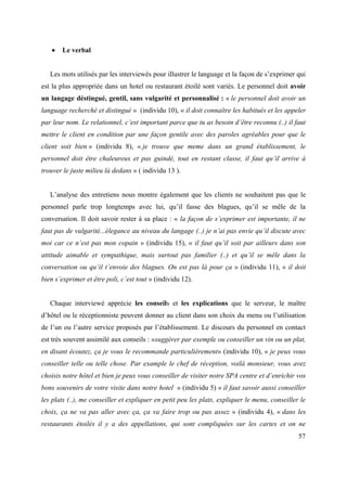 Le verbal


   Les mots utilisés par les interviewés pour illustrer le language et la façon de s’exprimer qui
est la plus appropriée dans un hotel ou restaurant étoilé sont variés. Le personnel doit avoir
un langage déstingué, gentil, sans vulgarité et personnalisé : « le personnel doit avoir un
language recherché et distingué » (individu 10), « il doit connaître les habitués et les appeler
par leur nom. Le relationnel, c’est important parce que tu as besoin d’être reconnu (..) il faut
mettre le client en condition par une façon gentile avec des paroles agréables pour que le
client soit bien » (individu 8), « je trouve que meme dans un grand établissement, le
personnel doit être chaleureux et pas guindé, tout en restant classe, il faut qu’il arrive à
trouver le juste milieu là dedans » ( individu 13 ).


   L’analyse des entretiens nous montre également que les clients ne souhaitent pas que le
personnel parle trop longtemps avec lui, qu’il fasse des blagues, qu’il se mêle de la
conversation. Il doit savoir rester à sa place : « la façon de s’exprimer est importante, il ne
faut pas de vulgarité...élegance au niveau du langage (..) je n’ai pas envie qu’il discute avec
moi car ce n’est pas mon copain » (individu 15), « il faut qu’il soit par ailleurs dans son
attitude aimable et sympathique, mais surtout pas familier (..) et qu’il se mêle dans la
conversation ou qu’il t’envoie des blagues. On est pas là pour ça » (individu 11), « il doit
bien s’exprimer et être poli, c’est tout » (individu 12).


   Chaque interviewé apprécie les conseils et les explications que le serveur, le maître
d’hôtel ou le réceptionniste peuvent donner au client dans son choix du menu ou l’utilisation
de l’un ou l’autre service proposés par l’établissement. Le discours du personnel en contact
est très souvent assimilé aux conseils : «suggérer par exemple ou conseiller un vin ou un plat,
en disant écoutez, ça je vous le recommande particulièrement» (individu 10), « je peux vous
conseiller telle ou telle chose. Par example le chef de réception, voilà monsieur, vous avez
choisis notre hôtel et bien je peux vous conseiller de visiter notre SPA centre et d’enrichir vos
bons souvenirs de votre visite dans notre hotel » (individu 5) « il faut savoir aussi conseiller
les plats (..), me conseiller et expliquer en petit peu les plats, expliquer le menu, conseiller le
choix, ça ne va pas aller avec ça, ça va faire trop ou pas assez » (individu 4), « dans les
restaurants étoilés il y a des appellations, qui sont compliquées sur les cartes et on ne
                                                                                                57
 