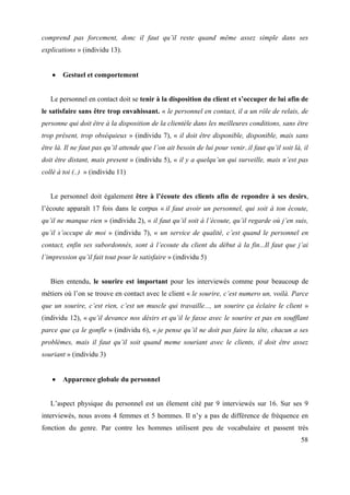 comprend pas forcement, donc il faut qu’il reste quand même assez simple dans ses
explications » (individu 13).


        Gestuel et comportement


   Le personnel en contact doit se tenir à la disposition du client et s’occuper de lui afin de
le satisfaire sans être trop envahissant. « le personnel en contact, il a un rôle de relais, de
personne qui doit être à la disposition de la clientèle dans les meilleures conditions, sans être
trop présent, trop obséquieux » (individu 7), « il doit être disponible, disponible, mais sans
être là. Il ne faut pas qu’il attende que l’on ait besoin de lui pour venir..il faut qu’il soit là, il
doit être distant, mais present » (individu 5), « il y a quelqu’un qui surveille, mais n’est pas
collé à toi (..) » (individu 11)


   Le personnel doit également être à l’écoute des clients afin de repondre à ses desirs,
l’écoute apparaît 17 fois dans le corpus « il faut avoir un personnel, qui soit à ton écoute,
qu’il ne manque rien » (individu 2), « il faut qu’il soit à l’écoute, qu’il regarde où j’en suis,
qu’il s’occupe de moi » (individu 7), « un service de qualité, c’est quand le personnel en
contact, enfin ses subordonnés, sont à l’ecoute du client du début à la fin...Il faut que j’ai
l’impression qu’il fait tout pour le satisfaire » (individu 5)


   Bien entendu, le sourire est important pour les interviewés comme pour beaucoup de
métiers où l’on se trouve en contact avec le client « le sourire, c’est numero un, voilà. Parce
que un sourire, c’est rien, c’est un muscle qui travaille..., un sourire ça éclaire le client »
(individu 12), « qu’il devance nos désirs et qu’il le fasse avec le sourire et pas en soufflant
parce que ça le gonfle » (individu 6), « je pense qu’il ne doit pas faire la tête, chacun a ses
problèmes, mais il faut qu’il soit quand meme souriant avec le clients, il doit être assez
souriant » (individu 3)


        Apparence globale du personnel


   L’aspect physique du personnel est un élement cité par 9 interviewés sur 16. Sur ses 9
interviewés, nous avons 4 femmes et 5 hommes. Il n’y a pas de différence de fréquence en
fonction du genre. Par contre les hommes utilisent peu de vocabulaire et passent très
                                                                                                   58
 