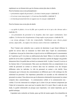 rapidement sur cet élement alors que les femmes entrent plus dans le détails.
Pour les hommes nous avons principalement :
- « présentation soignée du personnel (..) la tenue et mains propre » (individu 3)
- « le serveur a une tenue propre (..) il sont tous bien habillés » (individu 7)
- « le look du personnel doit être en rapport avec le concept » (individu 9)


Pour les femmes nous avons plus de details


- « ça gâche le plaisir, si tu as la fille, qui se penche sur toi et qui a des cheveux sales »
(individu 13)
-    « la présentation du personnel à la réception, dans leur aspect vestimentaire, leurs
coiffures. J’ai horreur des réceptionnistes à longs ongles ou pas propres » (individu 10)
- « au niveau physique il doit être irréprochable, l’habillement assez discret,..propre
surtout,..impeccable.., les ongles et les cheveux courts et bien nets » (individu 15)


    Pour l’instant cette recherche nous a permis de determiner à quoi faisait référence la
qualité de service dans un restaurant ou hôtel étoilé dans l’esprit du consommateur.
L’expérience vécue par les clients dans ce type de service est différente pour le consommateur
de l’expérience qu’il vivra dans un etablissement plus banal. Même si le client considère la
qualité de service dans sa globalité, l’analyse des entretiens a permis de degager cinq grandes
dimensions liées à la qualité dans un hotel ou restaurant étoilé : le plats, l’accueil, le service et
les facteurs liées à l’environnement. Mais aussi une dimention liées au comportement et au
verbal du personnel en contact se retrouve dans tous les entretiens avec des lexiques
différentes selon les individus. Le rôle du personnel en contact a été clarifié. Nous
remarquons que le discours des consommateurs ne différencie pas le rôle technique du rôle
relationnel du personnel. Une importance particulière est accordée au rôle relationnel du
personnel en contact. Nous découvrons que la dimension relationnelle du personnel en contact
comporte deux caracteristiques – la communication verbale et la communication non –
verbale. Il est très interessant de souligner que le client n’est pas interessé uniquement par
l’objet de la transaction, mais aussi par la manière dont il le reçoit. Dans le cadre de cette
étude, la qualité relationnelle est presque aussi importante, voir autant importante, que la
qualité technique.
    Cependant notre recherche est limitée, parce qu’elle été menée auprès d’un échantillon de
                                                                                                  59
 