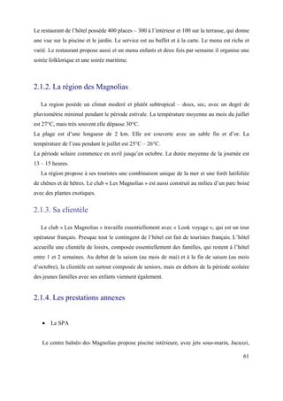 Le restaurant de l’hôtel possède 400 places – 300 à l’intérieur et 100 sur la terrasse, qui donne
une vue sur la piscine et le jardin. Le service est au buffet et à la carte. Le menu est riche et
varié. Le restaurant propose aussi et un menu enfants et deux fois par semaine il organise une
soirée folklorique et une soiréе maritime.



2.1.2. La région des Magnolias

   La region posède un climat moderé et plutôt subtropical – doux, sec, avec un degré de
pluviométrie minimal pendant le période estivale. La température moyenne au mois du juillet
est 27°C, mais très souvent elle dépasse 30°C.
La plage est d’une longueur de 2 km. Elle est couverte avec un sable fin et d’or. La
température de l’eau pendant le juillet est 25°C – 26°C.
La période solaire commence en avril jusqu’en octobre. La durée moyenne de la journée est
13 – 15 heures.
   La région propose à ses touristes une combinaison unique de la mer et une forêt latifoliée
de chênes et de hêtres. Le club « Les Magnolias » est aussi construit au milieu d’un parc boisé
avec des plantes exotiques.


2.1.3. Sa clientèle

   Le club « Les Magnolias » travaille essentiellement avec « Look voyage », qui est un tour
opérateur français. Presque tout le contingent de l’hôtel est fait de touristes français. L’hôtel
accueille une clientèle de loisirs, composée essentiellement des familles, qui restent à l’hôtel
entre 1 et 2 semaines. Au debut de la saison (au mois de mai) et à la fin de saison (au mois
d’octobre), la clientèle est surtout composée de seniors, mais en dehors de la période scolaire
des jeunes familles avec ses enfants viennent également.


2.1.4. Les prestations annexes


       Le SPA


   Le centre balnéo des Magnolias propose piscine intérieure, avec jets sous-marin, Jacuzzi,

                                                                                              61
 