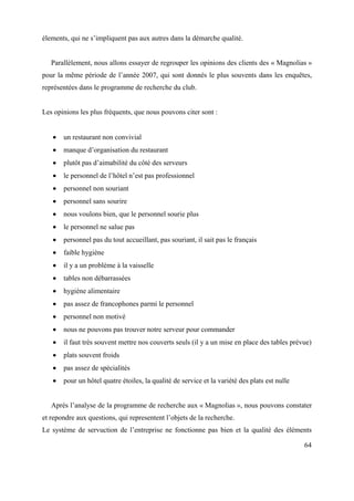 élements, qui ne s’impliquent pas aux autres dans la démarche qualité.


   Parallèlement, nous allons essayer de regrouper les opinions des clients des « Magnolias »
pour la même période de l’année 2007, qui sont donnés le plus souvents dans les enquêtes,
représentées dans le programme de recherche du club.


Les opinions les plus fréquents, que nous pouvons citer sont :


       un restaurant non convivial
       manque d’organisation du restaurant
       plutôt pas d’aimabilité du côté des serveurs
       le personnel de l’hôtel n’est pas professionnel
       personnel non souriant
       personnel sans sourire
       nous voulons bien, que le personnel sourie plus
       le personnel ne salue pas
       personnel pas du tout accueillant, pas souriant, il sait pas le français
       faible hygiène
       il y a un problème à la vaisselle
       tables non débarrassées
       hygiène alimentaire
       pas assez de francophones parmi le personnel
       personnel non motivé
       nous ne pouvons pas trouver notre serveur pour commander
       il faut très souvent mettre nos couverts seuls (il y a un mise en place des tables prévue)
       plats souvent froids
       pas assez de spécialités
       pour un hôtel quatre étoiles, la qualité de service et la variété des plats est nulle


   Après l’analyse de la programme de recherche aux « Magnolias », nous pouvons constater
et repondre aux questions, qui representent l’objets de la recherche.
Le système de servuction de l’entreprise ne fonctionne pas bien et la qualité des éléments

                                                                                               64
 