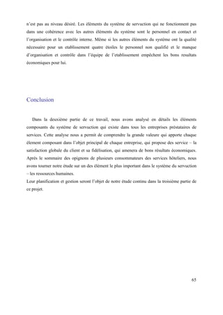 n’est pas au niveau désiré. Les éléments du système de servuction qui ne fonctionnent pas
dans une cohérence avec les autres éléments du système sont le personnel en contact et
l’organisation et le contrôle interne. Même si les autres éléments du système ont la qualité
nécessaire pour un etablissement quatre étoiles lе personnel non qualifié et le manque
d’organisation et contrôle dans l’équipe de l’etablissement empêchent les bons resultats
économiques pour lui.




Conclusion


   Dans la deuxième partie de ce travail, nous avons analysé en détails les éléments
composants du système de servuction qui existe dans tous les entreprises préstataires de
services. Cette analyse nous a permit de comprendre la grande valeure qui apporte chaque
élement composant dans l’objet principal de chaque entreprise, qui propose des service – la
satisfaction globale du client et sa fidélisation, qui amenera de bons résultats économiques.
Après le sommaire des opignons de plusieurs consommateurs des services hôteliers, nous
avons tourner notre étude sur un des élément le plus important dans le système du servuction
– les ressources humaines.
Leur planification et gestion seront l’objet de notre étude continu dans la troisième partie de
ce projet.




                                                                                            65
 