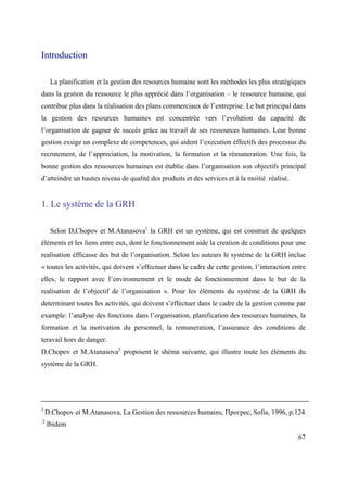 Introduction

     La planification et la gestion des resources humaine sont les méthodes les plus stratégiques
dans la gestion du ressource le plus apprécié dans l’organisation – le ressource humaine, qui
contribue plus dans la réalisation des plans commerciaux de l’entreprise. Le but principal dans
la gestion des resources humaines est concentrée vers l’evolution du capacité de
l’organisation de gagner de succès grâce au travail de ses ressources humaines. Leur bonne
gestion exsige un complexe de competences, qui aident l’execution éffectifs des processus du
recrutement, de l’appreciation, la motivation, la formation et la rémuneration. Une fois, la
bonne gestion des ressources humaines est établie dans l’organisation son objectifs principal
d’atteindre un hautes niveau de qualité des produits et des services et à la moitié réalisé.


1. Le système de la GRH

     Selon D,Chopov et M.Atanasova1 la GRH est un système, qui est construit de quelques
éléments et les liens entre eux, dont le fonctionnement aide la creation de conditions pour une
realisation éfficasse des but de l’organisation. Selon les auteurs le système de la GRH inclue
« toutes les activités, qui doivent s’effectuer dans le cadre de cette gestion, l’interaction entre
elles, le rapport avec l’environnement et le mode de fonctionnement dans le but de la
realisation de l’objectif de l’organisation ». Pour les éléments du système de la GRH ils
determinant toutes les activités, qui doivent s’éffectuer dans le cadre de la gestion comme par
example: l’analyse des fonctions dans l’organisation, planification des resources humaines, la
formation et la motivation du personnel, la remuneration, l’assurance des conditions de
teravail hors de danger.
D.Chopov et M.Atanasova2 proposent le shèma suivante, qui illustre toute les éléments du
système de la GRH.




1
    D.Chopov et M.Atanasova, La Gestion des ressources humains, Прогрес, Sofia, 1996, p.124
2
    Ibidem
                                                                                                67
 