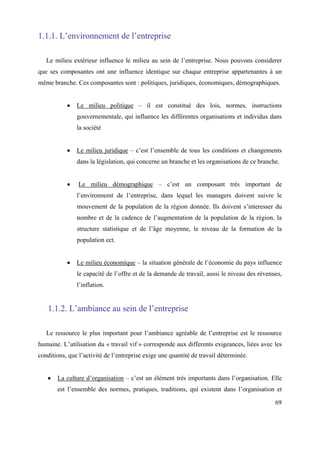 1.1.1. L’environnement de l’entreprise

   Le milieu extérieur influence le milieu au sein de l’entreprise. Nous pouvons considerer
que ses composantes ont une influence identique sur chaque entreprise appartenantes à un
même branche. Ces composantes sont : politiques, juridiques, économiques, démographiques.


               Le milieu politique – il est constitué des lois, normes, instructions
               gouvernementale, qui influence les différentes organisations et individus dans
               la société


               Le milieu juridique – c’est l’ensemble de tous les conditions et changements
               dans la législation, qui concerne un branche et les organisations de ce branche.


                Le milieu démographique – c’est un composant très important de
               l’environnemt de l’entreprise, dans lequel les managers doivent suivre le
               mouvement de la population de la région donnéе. Ils doivent s’interesser du
               nombre et de la cadence de l’augmentation de la population de la région, la
               structure statistique et de l’âge moyenne, le niveau de la formation de la
               population ect.


               Le milieu économique – la situation générale de l’économie du pays influence
               le capacité de l’offre et de la demande de travail, aussi le niveau des révenues,
               l’inflation.


   1.1.2. L’ambiance au sein de l’entreprise

   Le ressource le plus important pour l’ambiance agréable de l’entreprise est le ressource
humaine. L’utilisation du « travail vif » corresponde aux differents exigeances, liées avec les
conditions, que l’activité de l’entreprise exige une quantité de travail déterminée.


       La culture d’organisation – c’est un élément très importants dans l’organisation. Elle
       est l’ensemble des normes, pratiques, traditions, qui existent dans l’organisation et

                                                                                             69
 