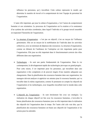 influence les personnes, qu’y travaillent. Cette culture represente le model, qui
       détermine le manière de travail et le comportement de tout l’équipe de personnel de
       l’organisation.


   L’autre rôle important, qui joue la culture d’organisation, c’est l’union du comportement
humaine et son orientation. Le processus de l’organisation est la creation et la soutenance
d’un système des activitées coordonées, dans lequel l’individu et le groupe travail ensemble
en respectant l’hierarchie de l’organisation.


       La structure d’organisation – c’est pas un objectif, c’est un moyen de l’influence
       géstionnaire. Elle est un moyen de la mobilisation de l’individu dans les activitées
       collectives, avec un minimum de dépences des ressources. La structure d’organisation,
       comme un élément de l’ambiance de l’entreprise est très importante partie pour
       l’organisation. Elle joue un rôle important dans le fonctionnement correcte des rôles
       differents dans une organisation.


       Technologies – ils sont une partie fondamentale de l’organisation. Dans la vie
       contamporaine, le développement rapide des technologies provoque un grand progrès .
       Pour cette raison, il est important pour les personnes, qui travaillent dans une
       organisation à être compétents et de pouvoir réagire d’une manière adéquante aux
       changements. Dans la planification des ressources humaine dans une organisation, les
       managers doivent analyser et apprécier ses attentes pour le ressource humaine, qui va
       travailler dans la même organisation, comme ils prennenet en compte les objectifs de
       l’organisation et les technologies, avec lesquelles travaillent tout le monde dans cette
       organisation.


       L’objectifs de l’organisation – ils sont étroitement liés avec ses stratégies. La
       réalisation de chaque objectif est liée avec les ressources humaines, c’est-à-dire la
       bonne planification des ressources humaines joue un rôle important dans la réalisation
       des objectifs de l’organisation dans le temps. De l’autre côté cela veut dire, que la
       planification des ressources humaines est basée aux objectifs de l’organisation et les
       actions pour les atteindre.


                                                                                            70
 