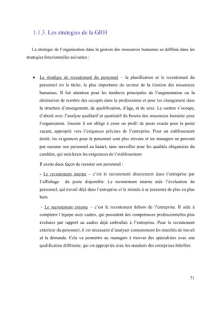 1.1.3. Les strategies de la GRH

   La strategie de l’organisation dans la gestion des ressources humaines se déffinie dans les
strategies fonctionnelles suivantes :



       La stratégie de recrutement du personnel – la planification et le recrutement du
       personnel est la tâche, la plus importante du secteur de la Gestion des ressources
       humaines. Il fait attention pour les tendnces principales de l’augmentation ou la
       diminution de nombre des occupés dans la professionne et pour les changement dans
       la structure d’enseigement, de qualifrication, d’âge, et de sexe. Le secteur s’occupe,
       d’abord avec l’analyse qualitatif et quanitatif du besoin des ressources humaine pour
       l’organisation. Ensuite il est obligé à creer un profil de poste exacte pour le poste
       vacant, approprié vers l’exigances précises de l’entreprise. Pour un etablissement
       étoilé, les exigeances pour le personnel sont plus elevées et les managers ne peuvent
       pas recruter son personnel au hasart, sans surveiller pour les qualités obigatoires du
       candidat, qui satisferais les exigeances de l’etablissement.

       Il existe deux façon de recruter son personnel :

       - Le recrutement interne – c’est le recrutement directement dans l’entreprise par
       l’affichage    du poste disponible. Le recrutement interne aide l’évoluation du
       personnel, qui travail déjà dans l’entreprise et le stimule à se presenter de plus en plus
       bien.

        - Le recrutement externe – c’est le recrutement dehors de l’entreprise. Il aide à
       completer l’équipe avec cadres, qui possèdent des competences professionnelles plus
       évoluées par rapport au cadres déjà embochés à l’entreprise. Pour le recrutement
       exterieur du personnel, il est nécessaire d’analyser constamment les marchés de travail
       et la demande. Cela va permettre au managers à trouver des spécialistes avec une
       qualification différente, qui est appropriée avec les standarts des entreprises hôtellier.




                                                                                                71
 