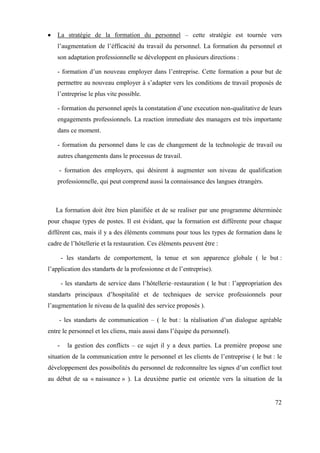 La stratégie de la formation du personnel – cette stratégie est tournée vers
   l’augmentation de l’éfficacité du travail du personnel. La formation du personnel et
   son adaptation professionnelle se développent en plusieurs directions :

   - formation d’un nouveau employer dans l’entreprise. Cette formation a pour but de
   permettre au nouveau employer à s’adapter vers les conditions de travail proposés de
   l’entreprise le plus vite possible.

   - formation du personnel après la constatation d’une execution non-qualitative de leurs
   engagements professionnels. La reaction immediate des managers est très importante
   dans ce moment.

   - formation du personnel dans le cas de changement de la technologie de travail ou
   autres changements dans le processus de travail.

    - formation des employers, qui désirent à augmenter son niveau de qualification
   professionnelle, qui peut comprend aussi la connaissance des langues étrangèrs.



   La formation doit être bien planifiée et de se realiser par une programme déterminée
pour chaque types de postes. Il est évidant, que la formation est différente pour chaque
différent cas, mais il y a des éléments communs pour tous les types de formation dans le
cadre de l’hôtellerie et la restauration. Ces éléments peuvent être :

       - les standarts de comportement, la tenue et son apparence globale ( le but :
l’application des standarts de la professionne et de l’entreprise).

       - les standarts de service dans l’hôtellerie–restauration ( le but : l’appropriation des
standarts principaux d’hospitalité et de techniques de service professionnels pour
l’augmentation le niveau de la qualité des service proposés ).

    - les standarts de communication – ( le but : la réalisation d’un dialogue agréable
entre le personnel et les cliens, mais aussi dans l’équipe du personnel).

   -     la gestion des conflicts – ce sujet il y a deux parties. La première propose une
situation de la communication entre le personnel et les clients de l’entreprise ( le but : le
développement des possibolités du personnel de redconnaître les signes d’un conflict tout
au début de sa « naissance » ). La deuxième partie est orientée vers la situation de la


                                                                                            72
 