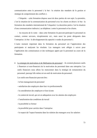 communication entre le personnel ( le but : la création des standarts de la gestion et
stratégie de comportement des conflicts ).

   - l’étiquette – cette formation dispose aussi de deux parties de son sujet. La première,
c’est la situation de la communication du personnel avec les clients en direct ( le but : la
formation des standarts internationnal de l’etiquette). La deuxième partie c’est la situation
d’une communication indirecte ( au téléphone ) entre le personnel et les clients.

   - les moyens de la vente – dans cette formation ils peuvent participer le personnel en
contact, comme serveurs, réceptionniste ect., mais aussi les poste dérigeants dans
l’entreprise ( le but : le développement du capacité à vendre du personnel ).

L’autre moment important dans la formation du personnel est l’appréciation des
participants et analysant les résultats. Les managers sont obligés à suivre pour
l’application des connaissances et des techniques appris par le personnel au cours de la
formation.



   La strategie de motivation et de fidelisation du personnel – ils existent plusieurs outils
   ( finansiers et non-financier) de la motivation du personnel dans une entreprise. Les
   outils financiers nous allons les mencionner dans la stratégie de remuneration du
   personnel, parcequ’elle même est un outil de motivation du personnel.

   Les outils non-financiers peuvent être :

   - le bon management du personnel

   - satisfaction des employers dans leur vie professionnelle

   - la considération des employers et leur écoute

   - le contrat de travail, qui est en adéquation avec les attentes des employers

   - l’amelioration des conditions de travail

   - la possibilité se former

   - la possibilité pour carrière dans l’entreprise

   - le respect de l’aspect humaine dans les relation des managers avec les salariers




                                                                                          73
 