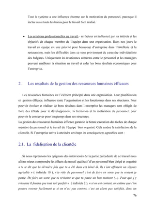 Tout le système a une influence énorme sur la motivation du personnel, parceque il
         inclue aussi touts les bonus pour le travail bien réalisé.



         Les relations professionnelles au travail – se facteur est influencé par les intêrets et les
         objectifs de chaque membre de l’equipe dans une organisation. Dans nos jours le
         travail en equipe est une priorité pour beaucoup d’entreprise dans l’hôtellerie et la
         restauration, mais les difficultés dans ce sens proviennent du caractère individualiste
         des bulgares. Uniquement les relationnes correctes entre le personnel et les managers
         peuvent améliorer la situation au travail et aider les bons résultats économiques pour
         l’entreprise.



2.       Les resultats de la gestion des ressources humaines éfficaces

     Les ressources humaines est l’élément principal dans une organisation. Leur planification
et gestion éfficace, influence toute l’organisation et les fonctionnes dans ses structures. Pour
pouvoir évoluer et réaliser de bons résultats dans l’entreprise les managers sont obligés de
faire des éfforts pour le développement, la formation et la motivation du personnel, pour
pouvoir le concerver pour longtemps dans ses structures.
La gestion des ressources humaines éfficace garantie la bonne execution des tâches de chaque
membre du personnel et le travail de l’équipe bien organisé. Cela amène la satisfaction de la
clientèle. Si l’entreprise arrive à atteindre cet étape les concéquences agreables sont :


2.1. La fidélisation de la clientèle

     Si nous reprennons les opignons des interviewés de la partie précedente de ce travail nous
allons mieux comprendre les éffects du travail qualitatif d’un personnel bien dirigé et organisé
« tu te dit que la dérnière fois que tu a été dans cet hôtel là, ils t’ont offertent un séjours
agréable » ( individu 10 ), « le rôle du personnel c’est de faire en sorte que tu revient je
pense. De faire un sorte que tu revienne et que tu passe un bon moment (...). Pour que j’y
retourne il foudra que tout soit parfait » ( individu 2 ), « si on est content, on estime que l’on
pourra revenir facilement et si on n’est pas content, c’est un client pas satisfait, donc un

                                                                                                  76
 