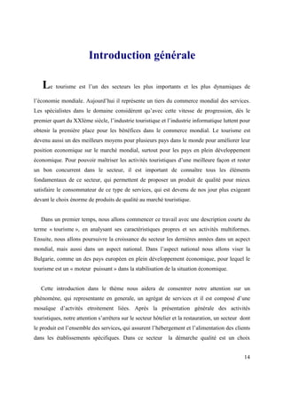 Introduction générale

   Le tourisme est l’un des secteurs les plus importants et les plus dynamiques de
l’économie mondiale. Aujourd’hui il représente un tiers du commerce mondial des services.
Les spécialistes dans le domaine considèrent qu’avec cette vitesse de progression, dès le
premier quart du XXIème siècle, l’industrie touristique et l’industrie informatique luttent pour
obtenir la première place pour les bénéfices dans le commerce mondial. Le tourisme est
devenu aussi un des meilleurs moyens pour plusieurs pays dans le monde pour améliorer leur
position economique sur le marché mondial, surtout pour les pays en plein développement
économique. Pour pouvoir maîtriser les activités touristiques d’une meilleure façon et rester
un bon concurrent dans le secteur, il est important de connaître tous les éléments
fondamentaux de ce secteur, qui permettent de proposer un produit de qualité pour mieux
satisfaire le consommateur de ce type de services, qui est devenu de nos jour plus exigeant
devant le choix énorme de produits de qualité au marché touristique.


   Dans un premier temps, nous allons commencer ce travail avec une description courte du
terme « tourisme », en analysant ses caractèristiques propres et ses activités multiformes.
Ensuite, nous allons poursuivre la croissance du secteur les dernières années dans un acpect
mondial, mais aussi dans un aspect national. Dans l’aspect national nous allons viser la
Bulgarie, comme un des pays européen en plein développement économique, pour lequel le
tourisme est un « moteur puissant » dans la stabilisation de la situation économique.


   Cette introduction dans le thème nous aidera de consentrer notre attention sur un
phénomène, qui representante en generale, un agrégat de services et il est composé d’une
mosaïque d’actvités etroitement liées. Après la présentation générale des activités
touristiques, notre attention s’arrêtera sur le secteur hôtelier et la restauration, un secteur dont
le produit est l’ensemble des services, qui assurent l’hébergement et l’alimentation des clients
dans les établissements spécifiques. Dans ce secteur          la démarche qualité est un choix


                                                                                                 14
 
