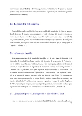client perdu » ( individu 11 ). « Le rôle du personnel c’est d’attirer et de garder la clientèle
quelque soit (...) et puis un client qui se présente pour la première fois est un client potentiel
pour l’avenir » ( individu 4 ).




2.2. La rentabilité de l’entreprise


   De plus l’idée que la rentabilité de l’entreprise est liée à la satisfaction du client se retrouve
dans le discourse de certains consommateurs : « c’est le client qui fait vivre le restaurant ou
l’hôtel et donc le personnel. Donc il faut accueillir le client avec un sourire » ( individu 3 ),
« si j’ai un commerce je veux que le client ressorte content pour qu’il revienne. Je veux que le
client revienne, parce que je veux que mon etablissement marche et que je veux gagner de
l’argent » ( individu 14 ).



2.3. La bouche à l’oreille

   Une des concéquences de la satisfaction identifiée lors de notre revue de litérature est le
phénomène de bouche à l’oreille qui contribu à la formation de la reputation de l’entreprise :
« si tu est bien accueilli, que c’est bon et même s’il y a une petite réflexion de la part du
serveur, tu va pas boussiler la reputation du restaurant à cause d’une seul personne. »
( individu 5 ), « le personnel, c’est hyper important dans l’hôtellerie et la restauration. C’est
un élément indispensableà la bonne reputation de l’établissement. C’est important. Si on t
edit tu va manger là, mais les serveures, c’est une horreur, ça te freine. Les employés sont
aussi importants que ce que l’on va mettre dans les assiettes ou que l’on va amenager une
chambre d’hôtel. Et si l’etablissement a une bonne reputation, c’est par la qualité des plats et
de l’hébergement qu’il propose, mais aussi par la qualité du personnel. Ce sont des gens
importants et ils participant à la bonne marche de l’etablissement. » ( individu 1 ).



2.4. Les résultats pour « Les Magnolias » ,saison estival 2008


   Nous pouvons considerer que, la saison éstival de 2008 était plus successif que la saison
                                                                                          77
 
