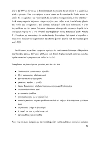 éstival de 2007 au niveau de la fonctionnement du système du servuction et la qualité des
sérvices proposés. Pour cette opignon nous se basons sur les données des études auprès les
clients des « Magnolias » de l’année 2008. En suivant sa politique intèrne, le tour opérateur –
Look voyage organise toujours a chaque sept jours une recherche de la satisfaction globale
des clients des « Magnolias ». Les données numériques sont aussi nombreuses et c’est
impossible de les citer toutes. Pour cette raison nous allons prendre en compte la grille de la
satisfaction proposé par le tour opérateur pour la première moitié de la saison 2008 ( Annexe
3 ). En suivant les pourcentages de satisfaction des deux saisons éstivales de « Magnolias »,
nous allons marquer une augmentation des chiffres positifs pour le club des vacances pour
année 2008.



   Parallèlement, nous allons essayer de regrouper les opinions des clients des « Magnolias »
pour la même période de l’année 2008, qui sont donnés le plus souvents dans les enquêtes,
représentées dans le programme de recherche du club.


Les opinions les plus fréquents, que nous pouvons citer sont :


       l’ambiance du restaurant très agréable
       décor au restaurant très interessant
       personnel hôtelier très sympa
        personnel souriant et gentille
       équipe du personnel hôtelier dynamique, sympas, proféssionnaliste
       cuisine et service très bons
       serveurs très aimables
       continuez comme ça, ne changez rien
       même le personnel ne parle pas bien français il est toujours à la disposition pour nous
       aider
       un personnel sympa et dynamique
       le travail est bien organisé et executé
       personnel toujours disponible


Nous pouvons aussi marquer, que ces résultats positifs sur la qualité des ressources humaine,

                                                                                            78
 