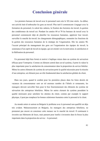 Conclusion générale

   Les premiers bureaux de travail avec le personnel sont crée le XX ème siècle. Au début,
son activité était d’emboucher les gens au travail. Plus tard il commencent s’engager avec la
formation du personnel, le calcul des salaires, la fixation des horraires du travail, la gestion
des conditionnes du travail ect. Pendant les années 60 et 70 les bureaux de travail avec le
personnel commencent déjà de planifier les ressources humaines, apprécier leur travail,
surveiller le marché du travail, les changements démographiques, soumettre les fonctions de
la gestion des ressources humaines de la stratégie de l’organisation. Dès les années 90,
l’accent principal du management des gens est l’organisation des équipes de travail, la
soutenance d’un esprit de travail en équipe, qui est orienté vers la motivation, la satisfaction et
la fidélisation du personnel.


   Un personnel déjà bien formé et motivé s’implique mieux dans un système de servuction
éfficace pour l’entreprise. Comme un élément central dans un tel système, il porte la valeur la
plus importante pour la satisfaction du consommateur dans la proposition du service hôtelier.
Même les autres éléments du système de servuction porte la qualité nécessaire pour la réussite
d’une entreprise, set élément joux un rôle fondamental dans la satisfaction globale du client.


   Dans nos jours, quand le combat pour les premiéres places dans les listes desirés de
vacances du consommateur sont un tel enormes nombre de l’hôtels et restaurants, les
managers doivent surveiller bien pour le bon fonctionnement des éléments du système de
sérvuction des entreprises hôtelières. Même les autres element du système possèdent la
qualité nécéssaire pour satisfaire les attentes du client, comme par example le support
physique, il peut pas remplacer les bonnes relationnes humaines entre le personel et le client.


   Au monde entier et surtout en Bulgarie le probleme avec le personnel non qualifié est déja
très evident. Maleureusement en Bulgarie, les managers des entreprises hôtelières, ne
prennenet pas encore en concience cette menace sur le marché du travail. Il continuent à
investire aux bâtiments de luxes, mais pansent pour inutile à invenstire dans la forces la plus
importante dans la proposition du service – le personnel.


                                                                                                81
 