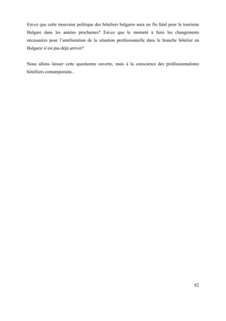 Est-ce que cette mouvaise politique des hôteliers bulgares aura un fin fatal pour le tourisme
Bulgare dans les années prochaines? Est-ce que le moment à faire les changements
nécessaires pour l’amélioration de la situation proféssionnelle dans le branche hôtelier en
Bulgarie n’est pas déjà arriver?


Nous allons laisser cette questionne ouverte, mais à la conscience des proféssionnalistes
hôtelliers contamporains..




                                                                                          82
 