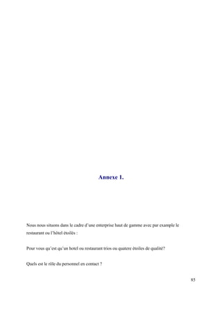 Annexe 1.




Nous nous situons dans le cadre d’une enterprise haut de gamme avec par example le
restaurant ou l’hôtel étoilés :


Pour vous qu’est qu’un hotel ou restaurant trios ou quatere étoiles de qualité?


Quels est le rôle du personnel en contact ?


                                                                                     85
 