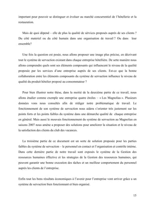 important pour pouvoir se distinguer et évoluer au marché concurrentiel de l’hôtellerie et la
restauration.


   Mais de quoi dépend – elle de plus la qualité de sérvices proposés auprès de ses clients ?
Du côté materiel ou du côté humain dans une organisation de travail ? Ou dans                leur
ensemble?


   Une fois la question est posée, nous allons proposer une image plus précise, en décrivant
tout le système de servuction existant dans chaque entreprise hôtellière. De sette manière nous
allons comprendre quels sont ses éléments composants qui influencent le niveau de la qualité
proposée par les services d’une entreprise auprès de ses clients. Est-ce que la bonne
collaboration entre les éléments composants du système de servuction influence le niveau de
qualité du produit hôtelier proposé au consommateur ?


   Pour bien illustrer notre thèse, dans la moitié de la deuxième partie de ce travail, nous
allons étudier comme exemple une entreprise quatre étoiles – « Les Magnolias ». Plusieurs
données vons nous consultés afin de rédiger notre problematique de travail. Le
fonctionnement de son système de servuction nous aidera s’orienter très justement sur les
points forts et les points faibles du système dans une démarche qualité de chaque entreprise
en général. Mais aussi le mouvais fonctionnement du système de servuction au Magnolias en
saisons 2007 nous amène a proposer des solutions pour ameliorer la situation et le niveau de
la satisfaction des clients du club des vacances.


   La troisième partie de ce document est un sorte de solution proposée pour les parties
faibles du système de servuction – le personnel en contact et l’organisation et contrôle intèrne.
Dans cette dernière partie de notre travail sont exposés le système de la Gestion des
ressources humaines éffective et les strategies de la Gestion des ressources humaines, qui
peuvent garantir une bonne execution des tâches et un meilleur comportement du personnel
auprès les clients de l’entreprise.


Enfin tout les bons résultats économiques à l’avenir pour l’entreprise vont arriver grâce a un
système de servuction bien fonctionnant et bien organisé.


                                                                                              15
 