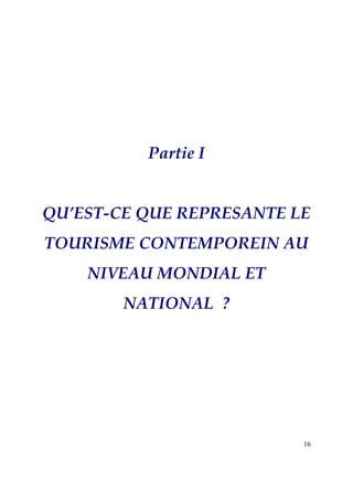 Partie I


QU’EST-CE QUE REPRESANTE LE
TOURISME CONTEMPOREIN AU
    NIVEAU MONDIAL ET
        NATIONAL ?




                          16
 