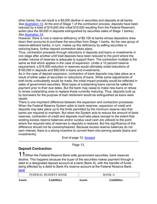 other banks, the net result is a $9,000 decline in securities and deposits at all banks.
See illustration 13. At the end of Stage 1 of the contraction process, deposits have been
reduced by a total of $19,000 (the initial $10,000 resulting from the Federal Reserve's
action plus the $9,000 in deposits extinguished by securities sales of Stage 1 banks).
See illustration 14.
However, there is now a reserve deficiency of $8,100 at banks whose depositors drew
down their accounts to purchase the securities from Stage 1 banks. As the new group of
reserve-deficient banks, in turn, makes up this deficiency by selling securities or
reducing loans, further deposit contraction takes place.
Thus, contraction proceeds through reductions in deposits and loans or investments in
one stage after another until total deposits have been reduced to the point where the
smaller volume of reserves is adequate to support them. The contraction multiple is the
same as that which applies in the case of expansion. Under a 10 percent reserve
requirement, a $10,000 reduction in reserves would ultimately entail reductions of
$100,000 in deposits and $90,000 in loans and investments.
As in the case of deposit expansion, contraction of bank deposits may take place as a
result of either sales of securities or reductions of loans. While some adjustments of
both kinds undoubtedly would be made, the initial impact probably would be reflected in
sales of government securities. Most types of outstanding loans cannot be called for
payment prior to their due dates. But the bank may cease to make new loans or refuse
to renew outstanding ones to replace those currently maturing. Thus, deposits built up
by borrowers for the purpose of loan retirement would be extinguished as loans were
repaid.
There is one important difference between the expansion and contraction processes.
When the Federal Reserve System adds to bank reserves, expansion of credit and
deposits may take place up to the limits permitted by the minimum reserve ratio that
banks are required to maintain. But when the System acts to reduce the amount of bank
reserves, contraction of credit and deposits must take place (except to the extent that
existing excess reserve balances and/or surplus vault cash are utilized) to the point
where the required ratio of reserves to deposits is restored. But the significance of this
difference should not be overemphasized. Because excess reserve balances do not
earn interest, there is a strong incentive to convert them into earning assets (loans and
investments).
                                   End of page 12. forward

                                        Page 13.
Deposit Contraction
11When the Federal Reserve Bank sells government securities, bank reserves
decline. This happens because the buyer of the securities makes payment through a
debit to a designated deposit account at a bank (Bank A), with the transfer of funds
being effected by a debit to Bank A's reserve account at the Federal Reserve Bank.
back
         FEDERAL RESERVE BANK                                 BANK A
Assets                Liabilities            Assets                 Liabilities
 