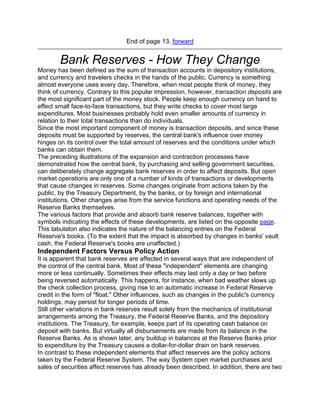 End of page 13. forward


        Bank Reserves - How They Change
Money has been defined as the sum of transaction accounts in depository institutions,
and currency and travelers checks in the hands of the public. Currency is something
almost everyone uses every day. Therefore, when most people think of money, they
think of currency. Contrary to this popular impression, however, transaction deposits are
the most significant part of the money stock. People keep enough currency on hand to
effect small face-to-face transactions, but they write checks to cover most large
expenditures. Most businesses probably hold even smaller amounts of currency in
relation to their total transactions than do individuals.
Since the most important component of money is transaction deposits, and since these
deposits must be supported by reserves, the central bank's influence over money
hinges on its control over the total amount of reserves and the conditions under which
banks can obtain them.
The preceding illustrations of the expansion and contraction processes have
demonstrated how the central bank, by purchasing and selling government securities,
can deliberately change aggregate bank reserves in order to affect deposits. But open
market operations are only one of a number of kinds of transactions or developments
that cause changes in reserves. Some changes originate from actions taken by the
public, by the Treasury Department, by the banks, or by foreign and international
institutions. Other changes arise from the service functions and operating needs of the
Reserve Banks themselves.
The various factors that provide and absorb bank reserve balances, together with
symbols indicating the effects of these developments, are listed on the opposite page.
This tabulaton also indicates the nature of the balancing entries on the Federal
Reserve's books. (To the extent that the impact is absorbed by changes in banks' vault
cash, the Federal Reserve's books are unaffected.)
Independent Factors Versus Policy Action
It is apparent that bank reserves are affected in several ways that are independent of
the control of the central bank. Most of these "independent" elements are changing
more or less continually. Sometimes their effects may last only a day or two before
being reversed automatically. This happens, for instance, when bad weather slows up
the check collection process, giving rise to an automatic increase in Federal Reserve
credit in the form of "float." Other influences, such as changes in the public's currency
holdings, may persist for longer periods of time.
Still other variations in bank reserves result solely from the mechanics of institutional
arrangements among the Treasury, the Federal Reserve Banks, and the depository
institutions. The Treasury, for example, keeps part of its operating cash balance on
deposit with banks. But virtually all disbursements are made from its balance in the
Reserve Banks. As is shown later, any buildup in balances at the Reserve Banks prior
to expenditure by the Treasury causes a dollar-for-dollar drain on bank reserves.
In contrast to these independent elements that affect reserves are the policy actions
taken by the Federal Reserve System. The way System open market purchases and
sales of securities affect reserves has already been described. In addition, there are two
 