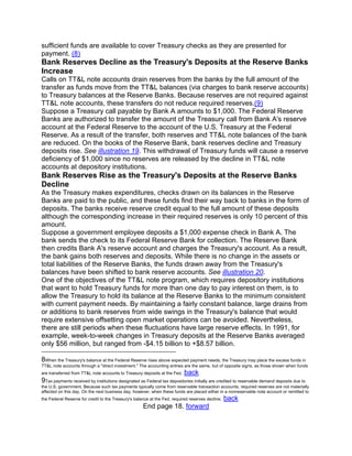 sufficient funds are available to cover Treasury checks as they are presented for
payment. (8)
Bank Reserves Decline as the Treasury's Deposits at the Reserve Banks
Increase
Calls on TT&L note accounts drain reserves from the banks by the full amount of the
transfer as funds move from the TT&L balances (via charges to bank reserve accounts)
to Treasury balances at the Reserve Banks. Because reserves are not required against
TT&L note accounts, these transfers do not reduce required reserves.(9)
Suppose a Treasury call payable by Bank A amounts to $1,000. The Federal Reserve
Banks are authorized to transfer the amount of the Treasury call from Bank A's reserve
account at the Federal Reserve to the account of the U.S. Treasury at the Federal
Reserve. As a result of the transfer, both reserves and TT&L note balances of the bank
are reduced. On the books of the Reserve Bank, bank reserves decline and Treasury
deposits rise. See illustration 19. This withdrawal of Treasury funds will cause a reserve
deficiency of $1,000 since no reserves are released by the decline in TT&L note
accounts at depository institutions.
Bank Reserves Rise as the Treasury's Deposits at the Reserve Banks
Decline
As the Treasury makes expenditures, checks drawn on its balances in the Reserve
Banks are paid to the public, and these funds find their way back to banks in the form of
deposits. The banks receive reserve credit equal to the full amount of these deposits
although the corresponding increase in their required reserves is only 10 percent of this
amount.
Suppose a government employee deposits a $1,000 expense check in Bank A. The
bank sends the check to its Federal Reserve Bank for collection. The Reserve Bank
then credits Bank A's reserve account and charges the Treasury's account. As a result,
the bank gains both reserves and deposits. While there is no change in the assets or
total liabilities of the Reserve Banks, the funds drawn away from the Treasury's
balances have been shifted to bank reserve accounts. See illustration 20.
One of the objectives of the TT&L note program, which requires depository institutions
that want to hold Treasury funds for more than one day to pay interest on them, is to
allow the Treasury to hold its balance at the Reserve Banks to the minimum consistent
with current payment needs. By maintaining a fairly constant balance, large drains from
or additions to bank reserves from wide swings in the Treasury's balance that would
require extensive offsetting open market operations can be avoided. Nevertheless,
there are still periods when these fluctuations have large reserve effects. In 1991, for
example, week-to-week changes in Treasury deposits at the Reserve Banks averaged
only $56 million, but ranged from -$4.15 billion to +$8.57 billion.

8When the Treasury's balance at the Federal Reserve rises above expected payment needs, the Treasury may place the excess funds in
TT&L note accounts through a "direct investment." The accounting entries are the same, but of opposite signs, as those shown when funds
are transferred from TT&L note accounts to Treasury deposits at the Fed.   back
9 Tax payments received by institutions designated as Federal tax depositories initially are credited to reservable demand deposits due to
the U.S. government. Because such tax payments typically come from reservable transaction accounts, required reserves are not materially
affected on this day. On the next business day, however, when these funds are placed either in a nonreservable note account or remitted to
the Federal Reserve for credit to the Treasury's balance at the Fed, required reserves decline.   back
                                                     End page 18. forward
 