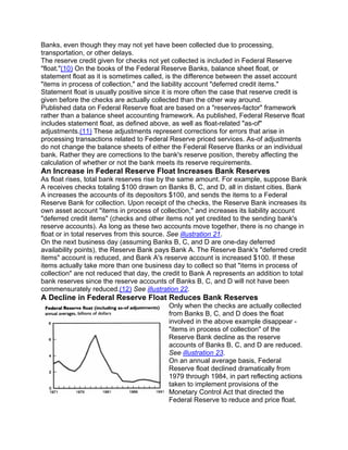 Banks, even though they may not yet have been collected due to processing,
transportation, or other delays.
The reserve credit given for checks not yet collected is included in Federal Reserve
"float."(10) On the books of the Federal Reserve Banks, balance sheet float, or
statement float as it is sometimes called, is the difference between the asset account
"items in process of collection," and the liability account "deferred credit items."
Statement float is usually positive since it is more often the case that reserve credit is
given before the checks are actually collected than the other way around.
Published data on Federal Reserve float are based on a "reserves-factor" framework
rather than a balance sheet accounting framework. As published, Federal Reserve float
includes statement float, as defined above, as well as float-related "as-of"
adjustments.(11) These adjustments represent corrections for errors that arise in
processing transactions related to Federal Reserve priced services. As-of adjustments
do not change the balance sheets of either the Federal Reserve Banks or an individual
bank. Rather they are corrections to the bank's reserve position, thereby affecting the
calculation of whether or not the bank meets its reserve requirements.
An Increase in Federal Reserve Float Increases Bank Reserves
As float rises, total bank reserves rise by the same amount. For example, suppose Bank
A receives checks totaling $100 drawn on Banks B, C, and D, all in distant cities. Bank
A increases the accounts of its depositors $100, and sends the items to a Federal
Reserve Bank for collection. Upon receipt of the checks, the Reserve Bank increases its
own asset account "items in process of collection," and increases its liability account
"deferred credit items" (checks and other items not yet credited to the sending bank's
reserve accounts). As long as these two accounts move together, there is no change in
float or in total reserves from this source. See illustration 21.
On the next business day (assuming Banks B, C, and D are one-day deferred
availability points), the Reserve Bank pays Bank A. The Reserve Bank's "deferred credit
items" account is reduced, and Bank A's reserve account is increased $100. If these
items actually take more than one business day to collect so that "items in process of
collection" are not reduced that day, the credit to Bank A represents an addition to total
bank reserves since the reserve accounts of Banks B, C, and D will not have been
commensurately reduced.(12) See illustration 22.
A Decline in Federal Reserve Float Reduces Bank Reserves
                                           Only when the checks are actually collected
                                           from Banks B, C, and D does the float
                                           involved in the above example disappear -
                                           "items in process of collection" of the
                                           Reserve Bank decline as the reserve
                                           accounts of Banks B, C, and D are reduced.
                                           See illustration 23.
                                           On an annual average basis, Federal
                                           Reserve float declined dramatically from
                                           1979 through 1984, in part reflecting actions
                                           taken to implement provisions of the
                                           Monetary Control Act that directed the
                                           Federal Reserve to reduce and price float.
 