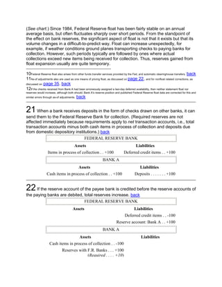 (See chart.) Since 1984, Federal Reserve float has been fairly stable on an annual
average basis, but often fluctuates sharply over short periods. From the standpoint of
the effect on bank reserves, the significant aspect of float is not that it exists but that its
volume changes in a difficult-to-predict way. Float can increase unexpectedly, for
example, if weather conditions ground planes transporting checks to paying banks for
collection. However, such periods typically are followed by ones where actual
collections exceed new items being received for collection. Thus, reserves gained from
float expansion usually are quite temporary.

10Federal Reserve float also arises from other funds transfer services provided by the Fed, and automatic clearinghouse transfers. back
11As-of adjustments also are used as one means of pricing float, as discussed on page 22, and for nonfloat related corrections, as
discussed on page 35. back
12If the checks received from Bank A had been erroneously assigned a two-day deferred availability, then neither statement float nor
reserves would increase, although both should. Bank A's reserve position and published Federal Reserve float data are corrected for this and
similar errors through as-of adjustments.   back


21 When a bank receives deposits in the form of checks drawn on other banks, it can
send them to the Federal Reserve Bank for collection. (Required reserves are not
affected immediately because requirements apply to net transaction accounts, i.e., total
transaction accounts minus both cash items in process of collection and deposits due
from domestic depository institutions.) back
                               FEDERAL RESERVE BANK
                                        Assets                                            Liabilities
                  Items in process of collection . . +100                       Deferred credit items . . +100
                                                               BANK A
                                            Assets                                           Liabilities
                 Cash items in process of collection . . +100                            Deposits . . . . . . . +100


22 If the reserve account of the payee bank is credited before the reserve accounts of
the paying banks are debited, total reserves increase. back
                              FEDERAL RESERVE BANK
                                      Assets                                             Liabilities
                                                                                 Deferred credit items . . -100
                                                                          Reserve account: Bank A . . +100
                                                               BANK A
                                             Assets                                           Liabilities
                   Cash items in process of collection . . -100
                              Reserves with F.R. Banks . . . +100
                                            (Required . . . . +10)
 