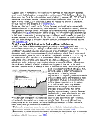 Suppose Bank A wants to use Federal Reserve services but has a reserve balance
requirement that is less than its expected operating needs. With its Reserve Bank, it is
determined that Bank A must maintain a required clearing balance of $1,000. If Bank A
has no excess reserve balance, it will have to obtain funds from some other source.
Bank A could sell $1,000 of securities, but this will reduce the amount of total bank
reserve balances and deposits. See illustration 24.
Banks are billed each month for the Federal Reserve services they have used with
payment collected on a specified day the following month. All required clearing balances
held generate "earnings credits" which can be used only to offset charges for Federal
Reserve services.(14) Alternatively, banks can pay for services through a direct charge
to their reserve accounts. If accrued earnings credits are used to pay for services, then
reserve balances are unaffected. On the other hand, if payment for services takes the
form of a direct charge to the bank's reserve account, then reserve balances decline.
See illustration 25.
Float Pricing As-Of Adjustments Reduce Reserve Balances
In 1983, the Federal Reserve began pricing explicitly for float,(15) specifically
"interterritory" check float, i.e., float generated by checks deposited by a bank served by
one Reserve Bank but drawn on a bank served by another Reserve Bank. The
depositing bank has three options in paying for interterritory check float it generates. It
can use its earnings credits, authorize a direct charge to its reserve account, or pay for
the float with an as-of adjustment. If either of the first two options is chosen, the
accounting entries are the same as paying for other priced services. If the as-of
adjustment option is chosen, however, the balance sheets of the Reserve Banks and
the bank are not directly affected. In effect what happens is that part of the total
balances held in the bank's reserve account is identified as being held to compensate
                                                                   the Federal reserve for float. This part, then,
                                                                   cannot be used to satisfy either reserve
                                                                   requirements or clearing balance
                                                                   requirements. Float pricing as-of adjustments
                                                                   are applied two weeks after the related float
                                                                   is generated. Thus, an individual bank has
                                                                   sufficient time to obtain funds from other
                                                                   sources in order to avoid any reserve
                                                                   deficiencies that might result from float
                                                                   pricing as-of adjustments. If all banks
                                                                   together have no excess reserves, however,
                                                                   the float pricing as-of adjustments lead to a
                                                                   decline in total bank reserve balances.
Week-to-week changes in service-related balances and adjustments can be volatile,
primarily reflecting adjustments to compensate for float. (See chart. ) Since these
changes are known in advance, any undesired impact on reserve balances can be
offset easily through open market operations.
13The Act specified that fee schedules cover services such as check clearing and collection, wire transfer, automated clearinghouse,
settlement, securities safekeeping, noncash collection, Federal Reserve float, and any new services offered. back
14"Earnings credits" are calculated by multiplying the actual average clearing balance held over a maintenance period, up to that required
plus the clearing balance band, times a rate based on the average federal funds rate. The clearing balance band is 2 percent of the required
clearing balance or $25,000, whichever amount is larger.   back
 