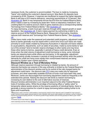 necessary funds, the customer is accommodated. The loan is made by increasing
"loans" and crediting the customer's deposit account. Now Bank A's deposits have
increased by $100. However, if reserves are insufficient to support the higher deposits,
Bank A will have a $10 reserve deficiency, assuming requirements of 10 percent. See
illustration 26. Bank A may temporarily borrow the $10 from its Federal Reserve Bank,
which makes a loan by increasing its asset item "loans to depository institutions" and
crediting Bank A's reserve account. Bank A gains reserves and a corresponding liability
"borrowings from Federal Reserve Banks." See illustration 27.
To repay borrowing, a bank must gain reserves through either deposit growth or asset
liquidation. See illustration 28. A bank makes payment by authorizing a debit to its
reserve account at the Federal Reserve Bank. Repayment of borrowing, therefore,
reduces both reserves and "borrowings from Federal Reserve Banks." See illustration
29.
Unlike loans made under the seasonal and extended credit programs, adjustment credit
loans to banks generally must be repaid within a short time since such loans are made
primarily to cover needs created by temporary fluctuations in deposits and loans relative
to usual patterns. Adjustments, such as sales of securities, made by some banks to "get
out of the window" tend to transfer reserve shortages to other banks and may force
these other banks to borrow, especially in periods of heavy credit demands. Even at
times when the total volume of adjustment credit borrowing is rising, some individual
banks are repaying loans while others are borrowing. In the aggregate, adjustment
credit borrowing usually increases in periods of rising business activity when the public's
demands for credit are rising more rapidly than nonborrowed reserves are being
provided by System open market operations.
Discount Window as a Tool of Monetary Policy
Although reserve expansion through borrowing is initiated by banks, the amount of
reserves that banks can acquire in this way ordinarily is limited by the Federal Reserve's
administration of the discount window and by its control of the rate charged banks for
adjustment credit loans - the discount rate.(17) Loans are made only for approved
purposes, and other reasonably available sources of funds must have been fully used.
Moreover, banks are discouraged from borrowing adjustment credit too frequently or for
extended time periods. Raising the discount rate tends to restrain borrowing by
increasing its cost relative to the cost of alternative sources of reserves.
Discount window administration is an important adjunct to the other Federal Reserve
tools of monetary policy. While the privilege of borrowing offers a "safety valve" to
temporarily relieve severe strains on the reserve positions of individual banks, there is
generally a strong incentive for a bank to repay borrowing before adding further to its
loans and investments.
16Adjustment credit is short-term credit available to meet temporary needs for funds. Seasonal credit is available for longer periods to
smaller institutions having regular seasonal needs for funds. Extended credit may be made available to an institution or group of institutions
experiencing sustained liquidity pressures. The reserves provided through extended credit borrowing typically are offset by open market
operations.  back
17Flexible discount rates related to rates on money market sources of funds currently are charged for seasonal credit and for extended
credit outstanding more than 30 days. back
 