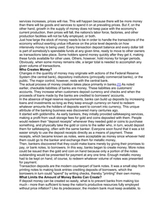 services increases, prices will rise. This will happen because there will be more money
than there will be goods and services to spend it on at prevailing prices. But if, on the
other hand, growth in the supply of money does not keep pace with the economy's
current production, then prices will fall, the nations's labor force, factories, and other
production facilities will not be fully employed, or both.
Just how large the stock of money needs to be in order to handle the transactions of the
economy without exerting undue influence on the price level depends on how
intensively money is being used. Every transaction deposit balance and every dollar bill
is part of somebody's spendable funds at any given time, ready to move to other owners
as transactions take place. Some holders spend money quickly after they get it, making
these funds available for other uses. Others, however, hold money for longer periods.
Obviously, when some money remains idle, a larger total is needed to accomplish any
given volume of transactions.
Who Creates Money?
Changes in the quantity of money may originate with actions of the Federal Reserve
System (the central bank), depository institutions (principally commercial banks), or the
public. The major control, however, rests with the central bank.
The actual process of money creation takes place primarily in banks.(1) As noted
earlier, checkable liabilities of banks are money. These liabilities are customers'
accounts. They increase when customers deposit currency and checks and when the
proceeds of loans made by the banks are credited to borrowers' accounts.
In the absence of legal reserve requirements, banks can build up deposits by increasing
loans and investments so long as they keep enough currency on hand to redeem
whatever amounts the holders of deposits want to convert into currency. This unique
attribute of the banking business was discovered many centuries ago.
It started with goldsmiths. As early bankers, they initially provided safekeeping services,
making a profit from vault storage fees for gold and coins deposited with them. People
would redeem their "deposit receipts" whenever they needed gold or coins to purchase
something, and physically take the gold or coins to the seller who, in turn, would deposit
them for safekeeping, often with the same banker. Everyone soon found that it was a lot
easier simply to use the deposit receipts directly as a means of payment. These
receipts, which became known as notes, were acceptable as money since whoever held
them could go to the banker and exchange them for metallic money.
Then, bankers discovered that they could make loans merely by giving their promises to
pay, or bank notes, to borrowers. In this way, banks began to create money. More notes
could be issued than the gold and coin on hand because only a portion of the notes
outstanding would be presented for payment at any one time. Enough metallic money
had to be kept on hand, of course, to redeem whatever volume of notes was presented
for payment.
Transaction deposits are the modern counterpart of bank notes. It was a small step from
printing notes to making book entries crediting deposits of borrowers, which the
borrowers in turn could "spend" by writing checks, thereby "printing" their own money.
What Limits the Amount of Money Banks Can Create?
If deposit money can be created so easily, what is to prevent banks from making too
much - more than sufficient to keep the nation's productive resources fully employed
without price inflation? Like its predecessor, the modern bank must keep available, to
 