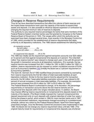Assets                           Liabilities
                 Reserves with F.R. Bank . . -10   Borrowings from F.R. Bank . . -10


Changes in Reserve Requirements
Thus far we have described transactions that affect the volume of bank reserves and
the impact these transactions have upon the capacity of the banks to expand their
assets and deposits. It is also possible to influence deposit expansion or contraction by
changing the required minimum ratio of reserves to deposits.
The authority to vary required reserve percentages for banks that were members of the
Federal Reserve System (member banks) was first granted by Congress to the Federal
Reserve Board of Governors in 1933. The ranges within which this authority can be
exercised have been changed several times, most recently in the Monetary Control Act
of 1980, which provided for the establishment of reserve requirements that apply
uniformly to all depository institutions. The 1980 statute established the following limits:

   On transaction accounts
        first $25 million . . . . . . . . . 3%
        above $25 million . . . . . 8% to 14%

   On nonpersonal time deposits . . . . 0% to 9%
The 1980 law initially set the requirement against transaction accounts over $25 million
at 12 percent and that against nonpersonal time deposits at 3 percent. The initial $25
million "low reserve tranche" was indexed to change each year in line with 80 percent of
the growth in transaction accounts at all depository institutions. (For example, the low
reserve tranche was increased from $41.1 million for 1991 to $42.2 million for 1992.) In
addition, reserve requirements can be imposed on certain nondeposit sources of funds,
such as Eurocurrency liabilities.(18) (Initially the Board set a 3 percent requirement on
Eurocurrency liabilities.)
The Garn-St. Germain Act of 1982 modified these provisions somewhat by exempting
from reserve requirements the first $2 million of total reservable liabilities at each
depository institution. Similar to the low reserve tranche adjustment for transaction
accounts, the $2 million "reservable liabilities exemption amount" was indexed to 80
percent of annual increases in total reservable liabilities. (For example, the exemption
amount was increased from $3.4 million for 1991 to $3.6 million for 1992.)
The Federal Reserve Board is authorized to change, at its discretion, the percentage
requirements on transaction accounts above the low reserve tranche and on
nonpersonal time deposits within the ranges indicated above. In addition, the Board
may impose differing reserve requirements on nonpersonal time deposits based on the
maturity of the deposit. (The Board initially imposed the 3 percent nonpersonal time
deposit requirement only on such deposits with original maturities of under four years.)
During the phase-in period, which ended in 1984 for most member banks and in 1987
for most nonmember institutions, requirements changed according to a predetermined
schedule, without any action by the Federal Reserve Board. Apart from these legally
prescribed changes, once the Monetary Control Act provisions were implemented in late
1980, the Board did not change any reserve requirement ratios until late 1990. (The
original maturity break for requirements on nonpersonal time deposits was shortened
 