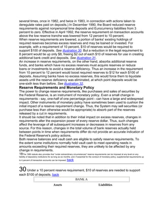several times, once in 1982, and twice in 1983, in connection with actions taken to
deregulate rates paid on deposits.) In December 1990, the Board reduced reserve
requirements against nonpersonal time deposits and Eurocurrency liabilities from 3
percent to zero. Effective in April 1992, the reserve requirement on transaction accounts
above the low reserve tranche was lowered from 12 percent to 10 percent.
When reserve requirements are lowered, a portion of banks' existing holdings of
required reserves becomes excess reserves and may be loaned or invested. For
example, with a requirement of 10 percent, $10 of reserves would be required to
support $100 of deposits. See illustration 30. But a reduction in the legal requirement to
8 percent would tie up only $8, freeing $2 out of each $10 of reserves for use in creating
additional bank credit and deposits. See illustration 31.
An increase in reserve requirements, on the other hand, absorbs additional reserve
funds, and banks which have no excess reserves must acquire reserves or reduce
loans or investments to avoid a reserve deficiency. Thus an increase in the requirement
from 10 percent to 12 percent would boost required reserves to $12 for each $100 of
deposits. Assuming banks have no excess reserves, this would force them to liquidate
assets until the reserve deficiency was eliminated, at which point deposits would be
one-sixth less than before. See illustration 32.
Reserve Requirements and Monetary Policy
The power to change reserve requirements, like purchases and sales of securities by
the Federal Reserve, is an instrument of monetary policy. Even a small change in
requirements - say, one-half of one percentage point - can have a large and widespread
impact. Other instruments of monetary policy have sometimes been used to cushion the
initial impact of a reserve requirement change. Thus, the System may sell securities (or
purchase less than otherwise would be appropriate) to absorb part of the reserves
released by a cut in requirements.
It should be noted that in addition to their initial impact on excess reserves, changes in
requirements alter the expansion power of every reserve dollar. Thus, such changes
affect the leverage of all subsequent increases or decreases in reserves from any
source. For this reason, changes in the total volume of bank reserves actually held
between points in time when requirements differ do not provide an accurate indication of
the Federal Reserve's policy actions.
Both reserve balances and vault cash are eligible to satisfy reserve requirements. To
the extent some institutions normally hold vault cash to meet operating needs in
amounts exceeding their required reserves, they are unlikely to be affected by any
change in requirements.
18The 1980 statute also provides that "under extraordinary circumstances" reserve requirements can be imposed at any level on any
liability of depository institutions for as long as six months; and, if essential for the conduct of monetary policy, supplemental requirements up
to 4 percent of transaction accounts can be imposed.   back


30 Under a 10 percent reserve requirement, $10 of reserves are needed to support
each $100 of deposits. back
                                                                 BANK A
                                        Assets                                              Liabilities
 