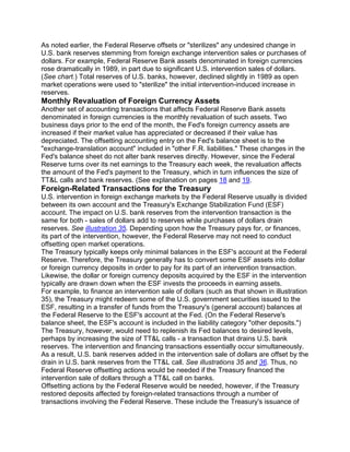 As noted earlier, the Federal Reserve offsets or "sterilizes" any undesired change in
U.S. bank reserves stemming from foreign exchange intervention sales or purchases of
dollars. For example, Federal Reserve Bank assets denominated in foreign currencies
rose dramatically in 1989, in part due to significant U.S. intervention sales of dollars.
(See chart.) Total reserves of U.S. banks, however, declined slightly in 1989 as open
market operations were used to "sterilize" the initial intervention-induced increase in
reserves.
Monthly Revaluation of Foreign Currency Assets
Another set of accounting transactions that affects Federal Reserve Bank assets
denominated in foreign currencies is the monthly revaluation of such assets. Two
business days prior to the end of the month, the Fed's foreign currency assets are
increased if their market value has appreciated or decreased if their value has
depreciated. The offsetting accounting entry on the Fed's balance sheet is to the
"exchange-translation account" included in "other F.R. liabilities." These changes in the
Fed's balance sheet do not alter bank reserves directly. However, since the Federal
Reserve turns over its net earnings to the Treasury each week, the revaluation affects
the amount of the Fed's payment to the Treasury, which in turn influences the size of
TT&L calls and bank reserves. (See explanation on pages 18 and 19.
Foreign-Related Transactions for the Treasury
U.S. intervention in foreign exchange markets by the Federal Reserve usually is divided
between its own account and the Treasury's Exchange Stabilization Fund (ESF)
account. The impact on U.S. bank reserves from the intervention transaction is the
same for both - sales of dollars add to reserves while purchases of dollars drain
reserves. See illustration 35. Depending upon how the Treasury pays for, or finances,
its part of the intervention, however, the Federal Reserve may not need to conduct
offsetting open market operations.
The Treasury typically keeps only minimal balances in the ESF's account at the Federal
Reserve. Therefore, the Treasury generally has to convert some ESF assets into dollar
or foreign currency deposits in order to pay for its part of an intervention transaction.
Likewise, the dollar or foreign currency deposits acquired by the ESF in the intervention
typically are drawn down when the ESF invests the proceeds in earning assets.
For example, to finance an intervention sale of dollars (such as that shown in illustration
35), the Treasury might redeem some of the U.S. government securities issued to the
ESF, resulting in a transfer of funds from the Treasury's (general account) balances at
the Federal Reserve to the ESF's account at the Fed. (On the Federal Reserve's
balance sheet, the ESF's account is included in the liability category "other deposits.")
The Treasury, however, would need to replenish its Fed balances to desired levels,
perhaps by increasing the size of TT&L calls - a transaction that drains U.S. bank
reserves. The intervention and financing transactions essentially occur simultaneously.
As a result, U.S. bank reserves added in the intervention sale of dollars are offset by the
drain in U.S. bank reserves from the TT&L call. See illustrations 35 and 36. Thus, no
Federal Reserve offsetting actions would be needed if the Treasury financed the
intervention sale of dollars through a TT&L call on banks.
Offsetting actions by the Federal Reserve would be needed, however, if the Treasury
restored deposits affected by foreign-related transactions through a number of
transactions involving the Federal Reserve. These include the Treasury's issuance of
 