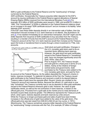 SDR or gold certificates to the Federal Reserve and the "warehousing" of foreign
currencies by the Federal Reserve.
SDR certificates. Occasionally the Treasury acquires dollar deposits for the ESF's
account by issuing certificates to the Federal Reserve against allocations of Special
Drawing Rights (SDRs) received from the International Monetary Fund.(21) For
example, $3.5 billion of SDR certificates were issued in 1989, and another $1.5 billion in
1990. This "monetization" of SDRs is reflected on the Federal Reserve's balance sheet
as an increase in its asset "SDR certificate account" and an increase in its liability "other
deposits (ESF account)."
If the ESF uses these dollar deposits directly in an intervention sale of dollars, then the
intervention-induced increase in U.S. bank reserves is not altered. See illustrations 35
and 37. If not needed immediately for an intervention transaction, the ESF might use the
dollar deposits from issuance of SDR certificates to buy securities from the Treasury,
resulting in a transfer of funds from the ESF's account at the Federal Reserve to the
Treasury's account at the Fed. U.S. bank reserves would then increase as the Treasury
spent the funds or transferred them to banks through a direct investment to TT&L note
accounts.
                                              Gold stock and gold certificates. Changes in
                                              the U.S. monetary gold stock used to be an
                                              important factor affecting bank reserves.
                                              However, the gold stock and gold certificates
                                              issued to the Federal Reserve in "monetizing"
                                              gold, have not changed significantly since the
                                              early 1970s. (See chart.)
                                              Prior to August 1971, the Treasury bought
                                              and sold gold for a fixed price in terms of U.S.
                                              dollars, mainly at the initiative of foreign
                                              central banks and governments. Gold
                                              purchases by the Treasury were added to the
                                              U.S. monetary gold stock, and paid for from
its account at the Federal Reserve. As the sellers deposited the Treasury's checks in
banks, reserves increased. To replenish its balance at the Fed, the Treasury issued
gold certificates to the Federal Reserve and received a credit to its deposit balance.
Treasury sales of gold have the opposite effect. Buyers' checks are credited to the
Treasury's account and reserves decline. Because the official U.S. gold stock is now
fully "monetized," the Treasury currently has to use its deposits to retire gold certificates
issued to the Federal Reserve whenever gold is sold. However, the value of gold
certificates retired, as well as the net contraction in bank reserves, is based on the
official gold price. Proceeds from a gold sale at the market price to meet demands of
domestic buyers likely would be greater. The difference represents the Treasury's profit,
which, when spent, restores deposits and bank reserves by a like amount.
While the Treasury no longer purchases gold and sales of gold have been limited,
increases in the official price of gold have added to the value of the gold stock. (The
official gold price was last raised from $38.00 to $42.22 per troy ounce, in 1973.)
Warehousing. The Treasury sometimes acquires dollar deposits at the Federal Reserve
by "warehousing" foreign currencies with the Fed. (For example, $7 billion of foreign
 