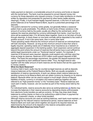 make payment on demand, a considerable amount of currency and funds on deposit
with the central bank. The bank must be prepared to convert deposit money into
currency for those depositors who request currency. It must make remittance on checks
written by depositors and presented for payment by other banks (settle adverse
clearings). Finally, it must maintain legally required reserves, in the form of vault cash
and/or balances at its Federal Reserve Bank, equal to a prescribed percentage of its
deposits.
The public's demand for currency varies greatly, but generally follows a seasonal
pattern that is quite predictable. The effects on bank funds of these variations in the
amount of currency held by the public usually are offset by the central bank, which
replaces the reserves absorbed by currency withdrawals from banks. (Just how this is
done will be explained later.) For all banks taken together, there is no net drain of funds
through clearings. A check drawn on one bank normally will be deposited to the credit of
another account, if not in the same bank, then in some other bank.
These operating needs influence the minimum amount of reserves an individual bank
will hold voluntarily. However, as long as this minimum amount is less than what is
legally required, operating needs are of relatively minor importance as a restraint on
aggregate deposit expansion in the banking system. Such expansion cannot continue
beyond the point where the amount of reserves that all banks have is just sufficient to
satisfy legal requirements under our "fractional reserve" system. For example, if
reserves of 20 percent were required, deposits could expand only until they were five
times as large as reserves. Reserves of $10 million could support deposits of $50
million. The lower the percentage requirement, the greater the deposit expansion that
can be supported by each additional reserve dollar. Thus, the legal reserve ratio
together with the dollar amount of bank reserves are the factors that set the upper limit
to money creation.
What Are Bank Reserves?
Currency held in bank vaults may be counted as legal reserves as well as deposits
(reserve balances) at the Federal Reserve Banks. Both are equally acceptable in
satisfaction of reserve requirements. A bank can always obtain reserve balances by
sending currency to its Reserve Bank and can obtain currency by drawing on its reserve
balance. Because either can be used to support a much larger volume of deposit
liabilities of banks, currency in circulation and reserve balances together are often
referred to as "high-powered money" or the "monetary base." Reserve balances and
vault cash in banks, however, are not counted as part of the money stock held by the
public.
For individual banks, reserve accounts also serve as working balances.(2) Banks may
increase the balances in their reserve accounts by depositing checks and proceeds
from electronic funds transfers as well as currency. Or they may draw down these
balances by writing checks on them or by authorizing a debit to them in payment for
currency, customers' checks, or other funds transfers.
Although reserve accounts are used as working balances, each bank must maintain, on
the average for the relevant reserve maintenance period, reserve balances at their
Reserve Bank and vault cash which together are equal to its required reserves, as
determined by the amount of its deposits in the reserve computation period.
Where Do Bank Reserves Come From?
 